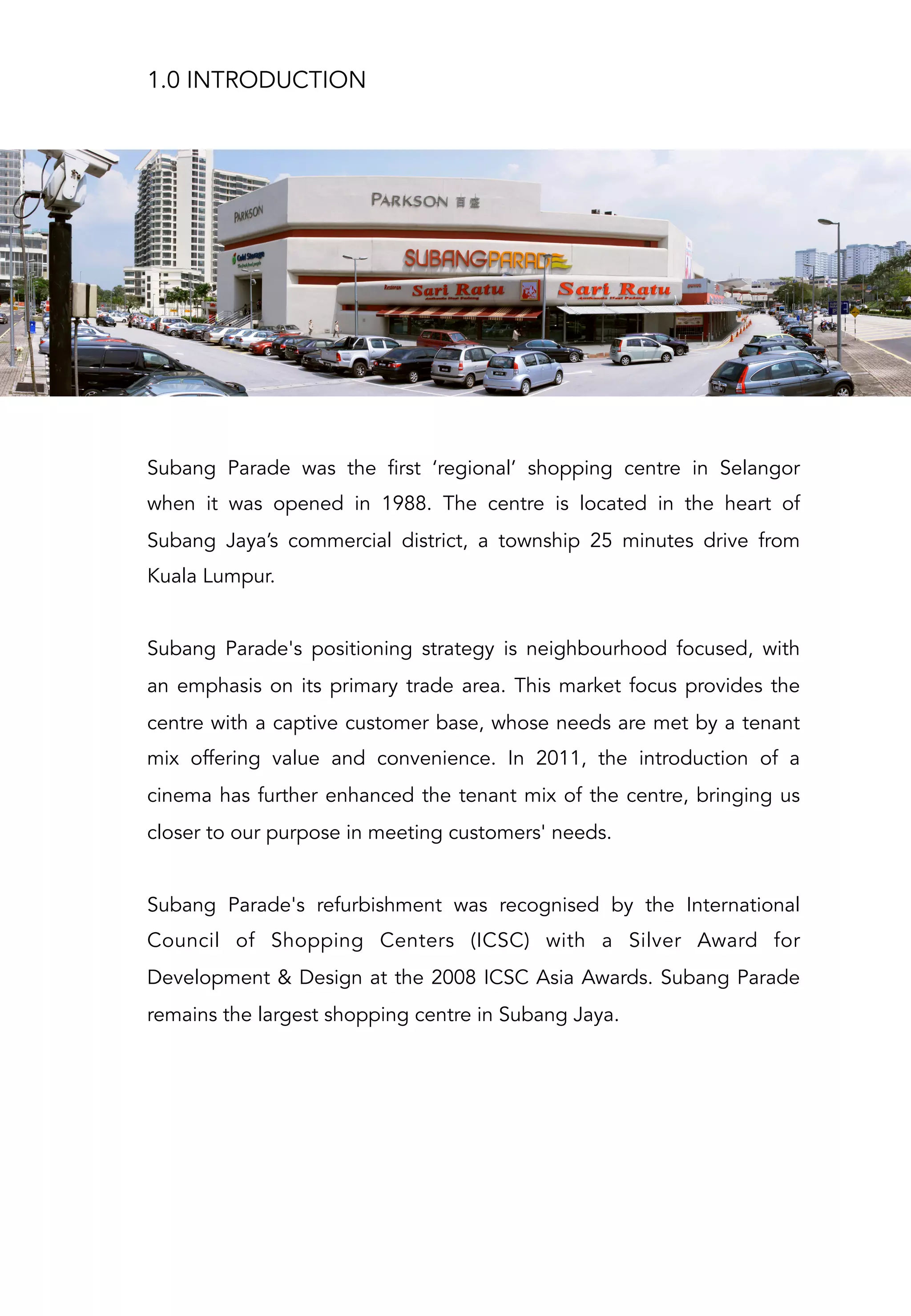 Subang Parade was the first ‘regional’ shopping centre in Selangor
when it was opened in 1988. The centre is located in the heart of
Subang Jaya’s commercial district, a township 25 minutes drive from
Kuala Lumpur.
Subang Parade's positioning strategy is neighbourhood focused, with
an emphasis on its primary trade area. This market focus provides the
centre with a captive customer base, whose needs are met by a tenant
mix offering value and convenience. In 2011, the introduction of a
cinema has further enhanced the tenant mix of the centre, bringing us
closer to our purpose in meeting customers' needs.
Subang Parade's refurbishment was recognised by the International
Council of Shopping Centers (ICSC) with a Silver Award for
Development & Design at the 2008 ICSC Asia Awards. Subang Parade
remains the largest shopping centre in Subang Jaya.
1.0 INTRODUCTION
 