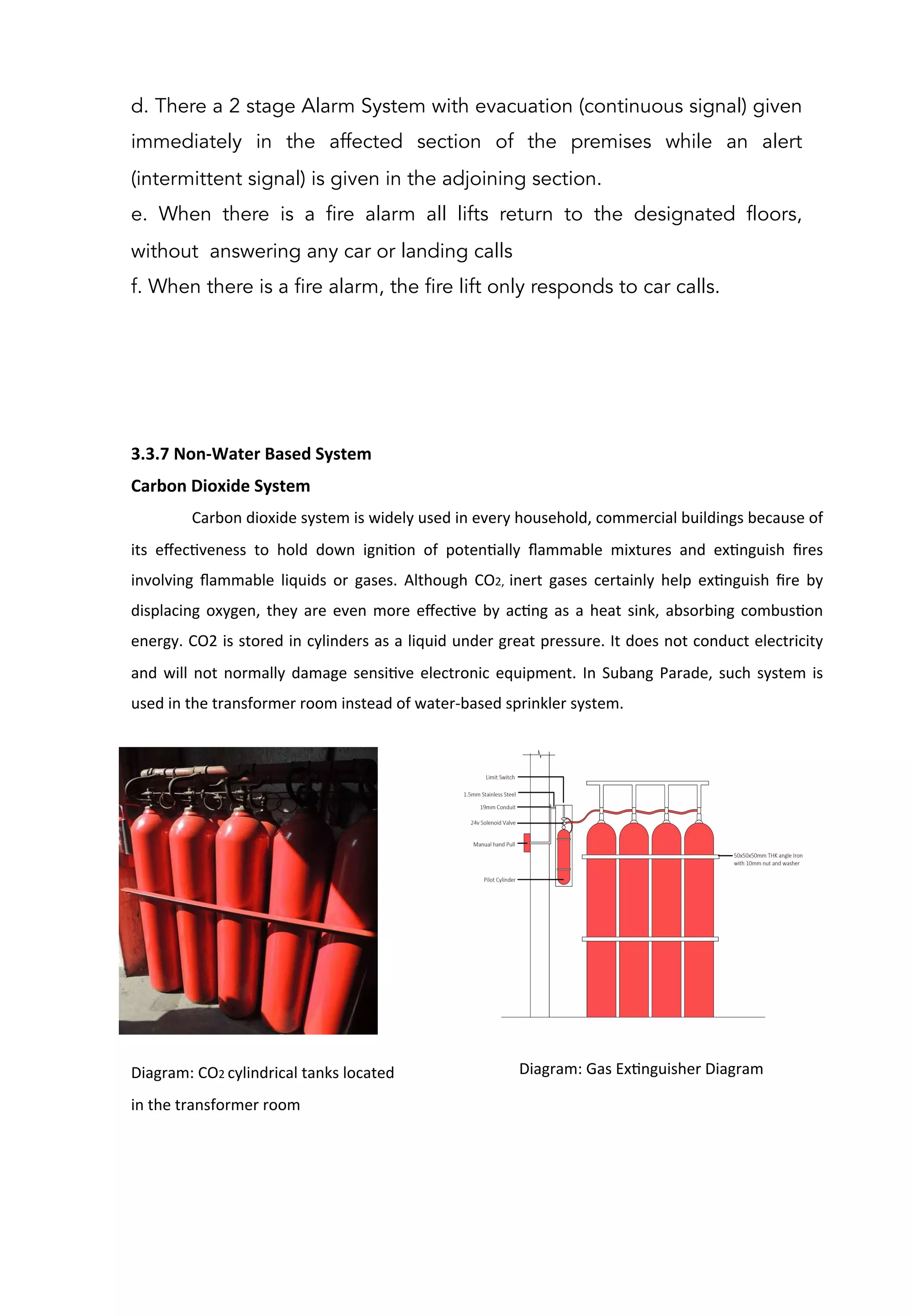 3.3.7	
  Non-­‐Water	
  Based	
  System	
  
Carbon	
  Dioxide	
  System	
  
	
  Carbon	
  dioxide	
  system	
  is	
  widely	
  used	
  in	
  every	
  household,	
  commercial	
  buildings	
  because	
  of	
  
its	
   eﬀecAveness	
   to	
   hold	
   down	
   igniAon	
   of	
   potenAally	
   ﬂammable	
   mixtures	
   and	
   exAnguish	
   ﬁres	
  
involving	
   ﬂammable	
   liquids	
   or	
   gases.	
   Although	
   CO2,	
   inert	
   gases	
   certainly	
   help	
   exAnguish	
   ﬁre	
   by	
  
displacing	
  oxygen,	
  they	
  are	
  even	
  more	
  eﬀecAve	
  by	
  acAng	
  as	
  a	
  heat	
  sink,	
  absorbing	
  combusAon	
  
energy.	
  CO2	
  is	
  stored	
  in	
  cylinders	
  as	
  a	
  liquid	
  under	
  great	
  pressure.	
  It	
  does	
  not	
  conduct	
  electricity	
  
and	
  will	
  not	
  normally	
  damage	
  sensiAve	
  electronic	
  equipment.	
  In	
  Subang	
  Parade,	
  such	
  system	
  is	
  
used	
  in	
  the	
  transformer	
  room	
  instead	
  of	
  water-­‐based	
  sprinkler	
  system.	
  
	
  
	
  
	
  
	
  
	
  
	
  
	
  
	
  
	
  
	
  
	
  
Diagram:	
  CO2	
  cylindrical	
  tanks	
  located	
  	
  
in	
  the	
  transformer	
  room	
  
	
  	
  	
  	
  	
  	
  	
  	
  	
  	
  Diagram:	
  Gas	
  ExAnguisher	
  Diagram	
  
	
  
d. There a 2 stage Alarm System with evacuation (continuous signal) given
immediately in the affected section of the premises while an alert
(intermittent signal) is given in the adjoining section.
e. When there is a fire alarm all lifts return to the designated floors,
without answering any car or landing calls
f. When there is a fire alarm, the fire lift only responds to car calls.
 