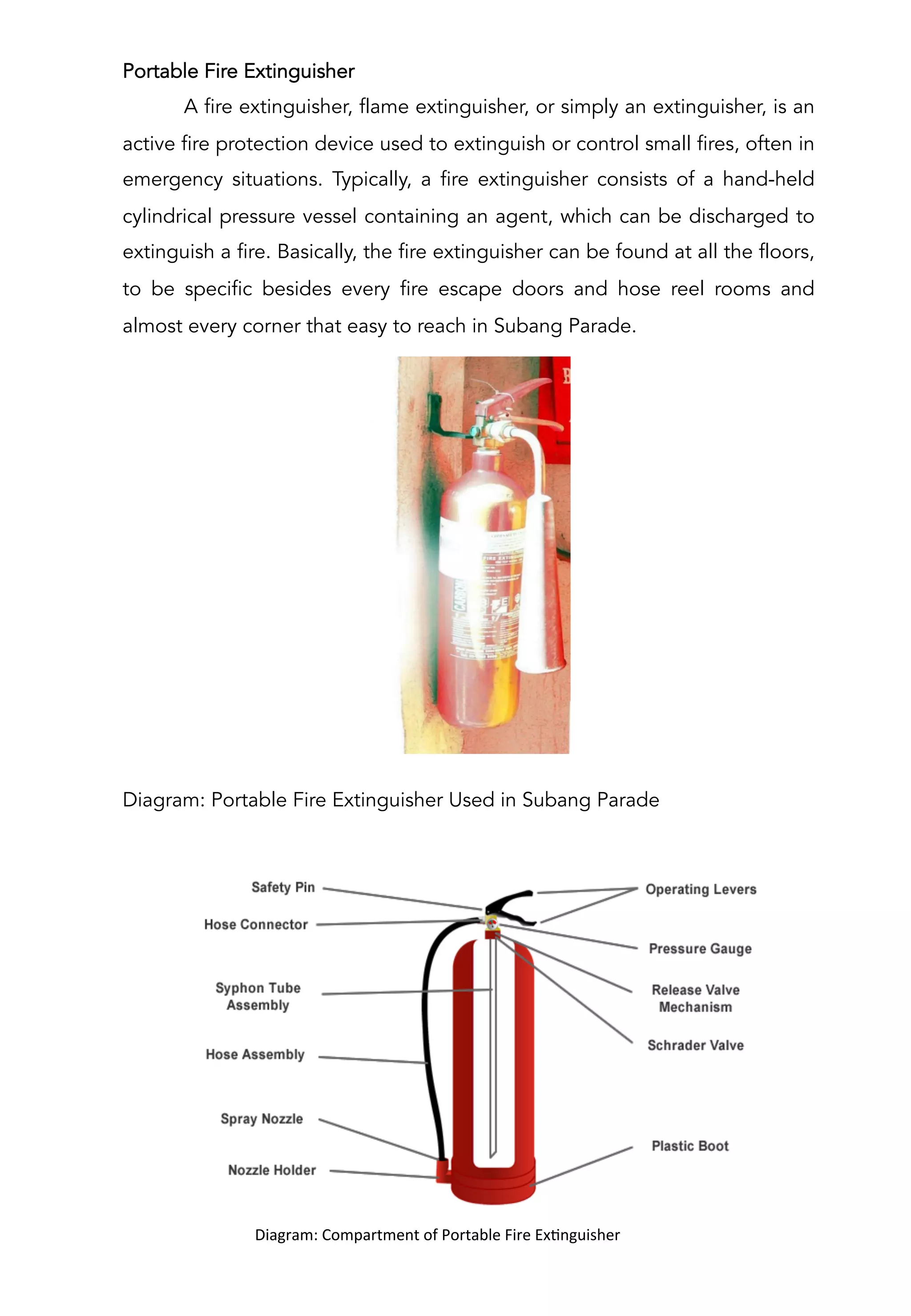 Portable Fire Extinguisher
A fire extinguisher, flame extinguisher, or simply an extinguisher, is an
active fire protection device used to extinguish or control small fires, often in
emergency situations. Typically, a fire extinguisher consists of a hand-held
cylindrical pressure vessel containing an agent, which can be discharged to
extinguish a fire. Basically, the fire extinguisher can be found at all the floors,
to be specific besides every fire escape doors and hose reel rooms and
almost every corner that easy to reach in Subang Parade.
Diagram: Portable Fire Extinguisher Used in Subang Parade
	
  	
  	
  	
  	
  	
  	
  	
  	
  	
  Diagram:	
  Compartment	
  of	
  Portable	
  Fire	
  ExAnguisher	
  
	
  
 
