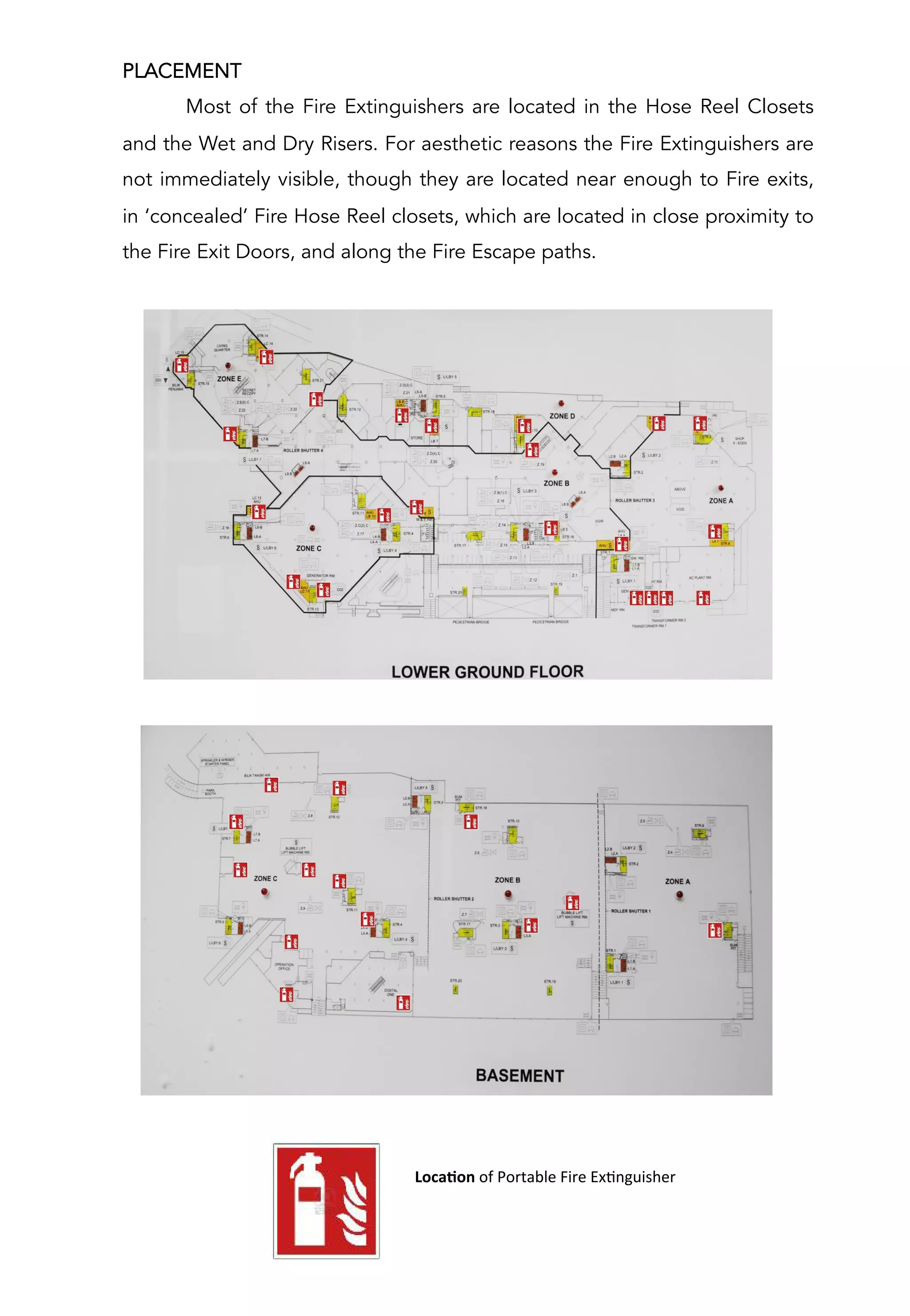 PLACEMENT
Most of the Fire Extinguishers are located in the Hose Reel Closets
and the Wet and Dry Risers. For aesthetic reasons the Fire Extinguishers are
not immediately visible, though they are located near enough to Fire exits,
in ‘concealed’ Fire Hose Reel closets, which are located in close proximity to
the Fire Exit Doors, and along the Fire Escape paths.
	
  	
  	
  	
  	
  	
  	
  	
  	
  	
  	
  	
  LocaCon	
  of	
  Portable	
  Fire	
  ExAnguisher	
  
	
  
 