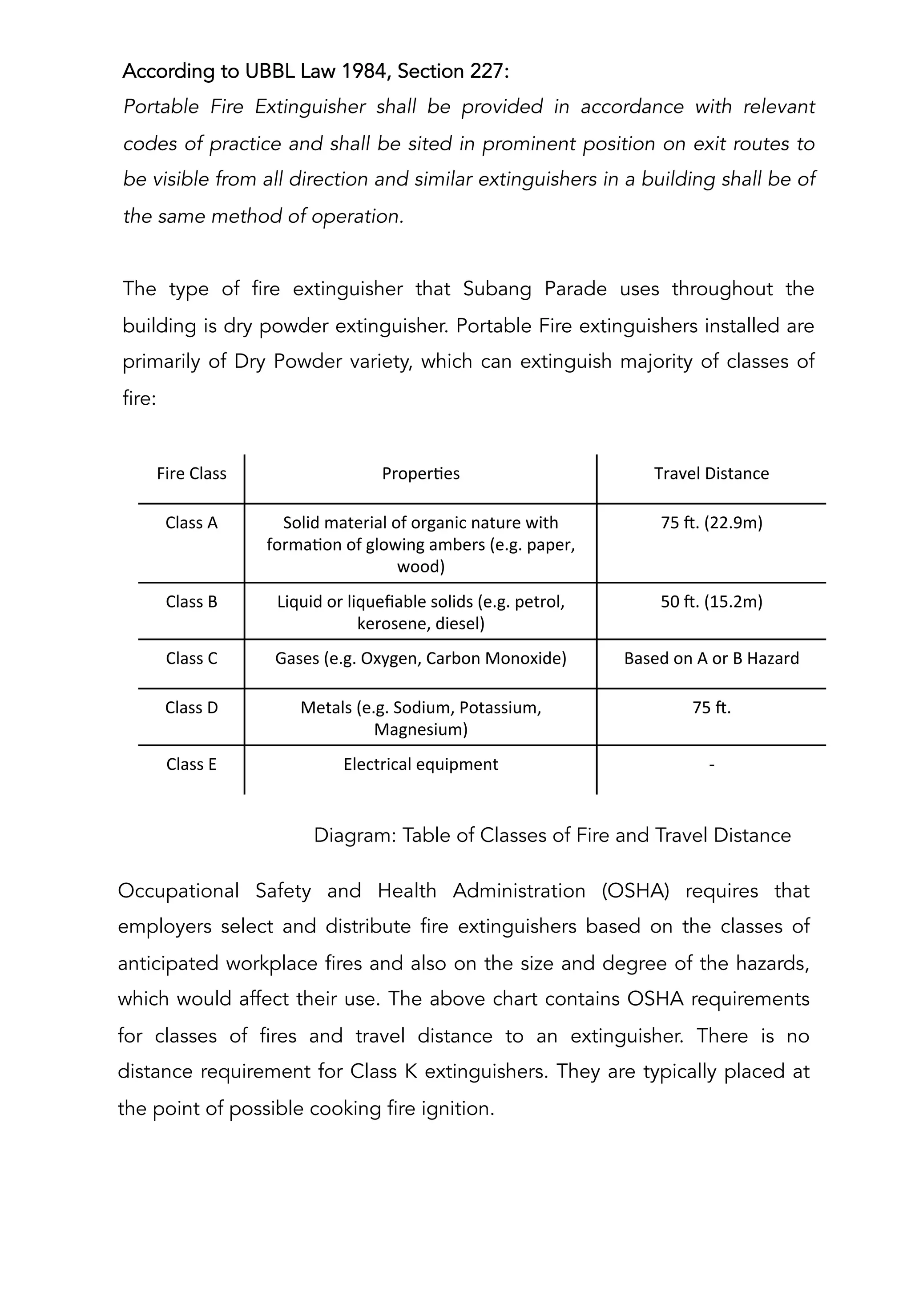According to UBBL Law 1984, Section 227:
Portable Fire Extinguisher shall be provided in accordance with relevant
codes of practice and shall be sited in prominent position on exit routes to
be visible from all direction and similar extinguishers in a building shall be of
the same method of operation.
The type of fire extinguisher that Subang Parade uses throughout the
building is dry powder extinguisher. Portable Fire extinguishers installed are
primarily of Dry Powder variety, which can extinguish majority of classes of
fire:
Diagram: Table of Classes of Fire and Travel Distance
Fire	
  Class	
  	
   ProperAes	
   Travel	
  Distance	
  
Class	
  A	
   Solid	
  material	
  of	
  organic	
  nature	
  with	
  
formaAon	
  of	
  glowing	
  ambers	
  (e.g.	
  paper,	
  
wood)	
  
75	
  S.	
  (22.9m)	
  
Class	
  B	
   Liquid	
  or	
  liqueﬁable	
  solids	
  (e.g.	
  petrol,	
  
kerosene,	
  diesel)	
  
50	
  S.	
  (15.2m)	
  
Class	
  C	
   Gases	
  (e.g.	
  Oxygen,	
  Carbon	
  Monoxide)	
   Based	
  on	
  A	
  or	
  B	
  Hazard	
  
Class	
  D	
   Metals	
  (e.g.	
  Sodium,	
  Potassium,	
  
Magnesium)	
  
75	
  S.	
  	
  
Class	
  E	
   Electrical	
  equipment	
   -­‐	
  
Occupational Safety and Health Administration (OSHA) requires that
employers select and distribute fire extinguishers based on the classes of
anticipated workplace fires and also on the size and degree of the hazards,
which would affect their use. The above chart contains OSHA requirements
for classes of fires and travel distance to an extinguisher. There is no
distance requirement for Class K extinguishers. They are typically placed at
the point of possible cooking fire ignition.
 