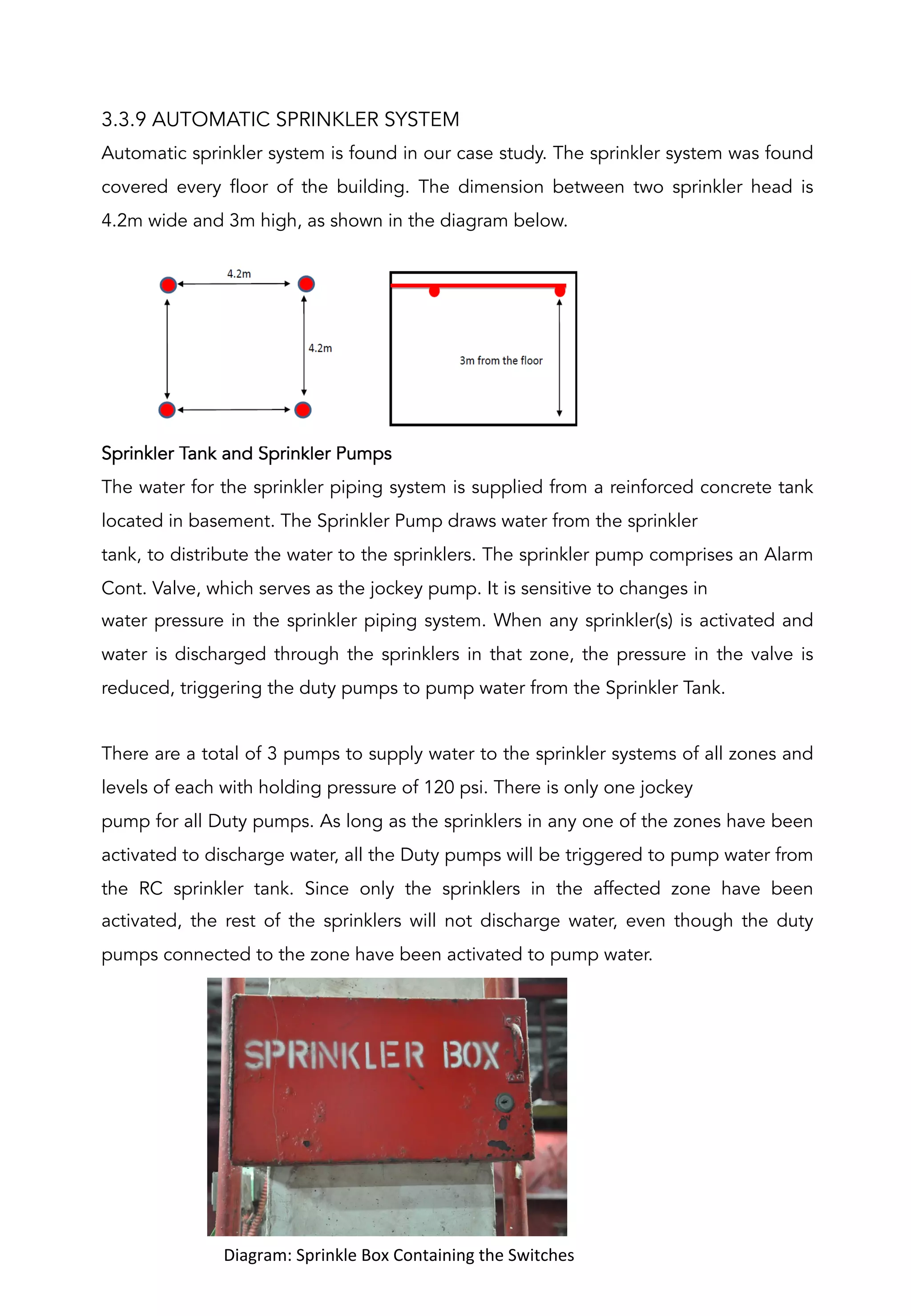 3.3.9 AUTOMATIC SPRINKLER SYSTEM
Automatic sprinkler system is found in our case study. The sprinkler system was found
covered every floor of the building. The dimension between two sprinkler head is
4.2m wide and 3m high, as shown in the diagram below.
Sprinkler Tank and Sprinkler Pumps
The water for the sprinkler piping system is supplied from a reinforced concrete tank
located in basement. The Sprinkler Pump draws water from the sprinkler
tank, to distribute the water to the sprinklers. The sprinkler pump comprises an Alarm
Cont. Valve, which serves as the jockey pump. It is sensitive to changes in
water pressure in the sprinkler piping system. When any sprinkler(s) is activated and
water is discharged through the sprinklers in that zone, the pressure in the valve is
reduced, triggering the duty pumps to pump water from the Sprinkler Tank.
There are a total of 3 pumps to supply water to the sprinkler systems of all zones and
levels of each with holding pressure of 120 psi. There is only one jockey
pump for all Duty pumps. As long as the sprinklers in any one of the zones have been
activated to discharge water, all the Duty pumps will be triggered to pump water from
the RC sprinkler tank. Since only the sprinklers in the affected zone have been
activated, the rest of the sprinklers will not discharge water, even though the duty
pumps connected to the zone have been activated to pump water.
	
  	
  	
  	
  	
  	
  	
  	
  	
  	
  Diagram:	
  Sprinkle	
  Box	
  Containing	
  the	
  Switches	
  
	
  
 