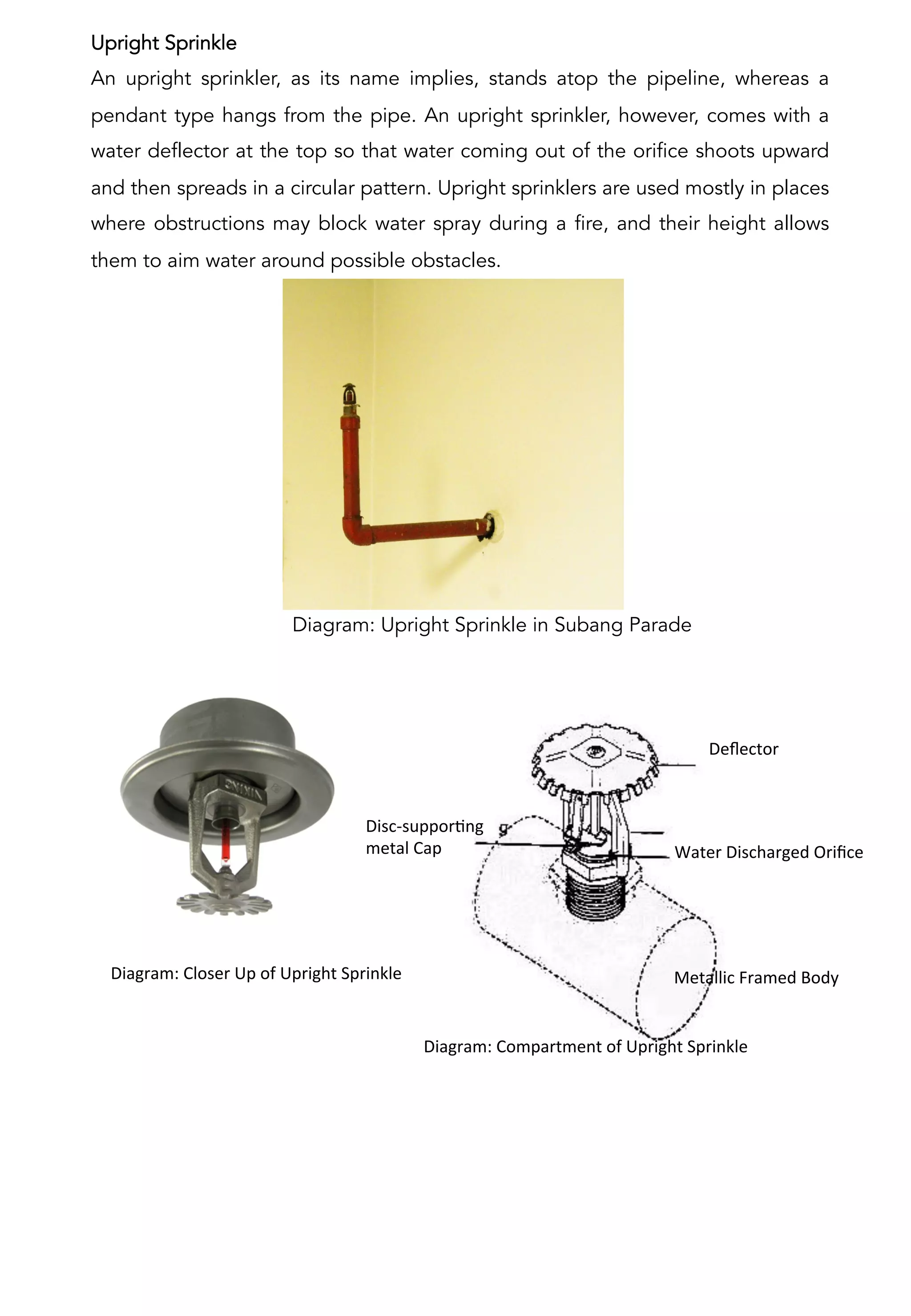 Upright Sprinkle
An upright sprinkler, as its name implies, stands atop the pipeline, whereas a
pendant type hangs from the pipe. An upright sprinkler, however, comes with a
water deflector at the top so that water coming out of the orifice shoots upward
and then spreads in a circular pattern. Upright sprinklers are used mostly in places
where obstructions may block water spray during a fire, and their height allows
them to aim water around possible obstacles.
Diagram: Upright Sprinkle in Subang Parade
Disc-­‐supporAng	
  	
  
metal	
  Cap	
  
Deﬂector	
  
Metallic	
  Framed	
  Body	
  	
  
Water	
  Discharged	
  Oriﬁce	
  
	
  	
  	
  	
  	
  	
  	
  	
  	
  	
  Diagram:	
  Compartment	
  of	
  Upright	
  Sprinkle	
  
	
  
	
  	
  	
  	
  	
  	
  	
  	
  	
  	
  Diagram:	
  Closer	
  Up	
  of	
  Upright	
  Sprinkle	
  
	
  
 