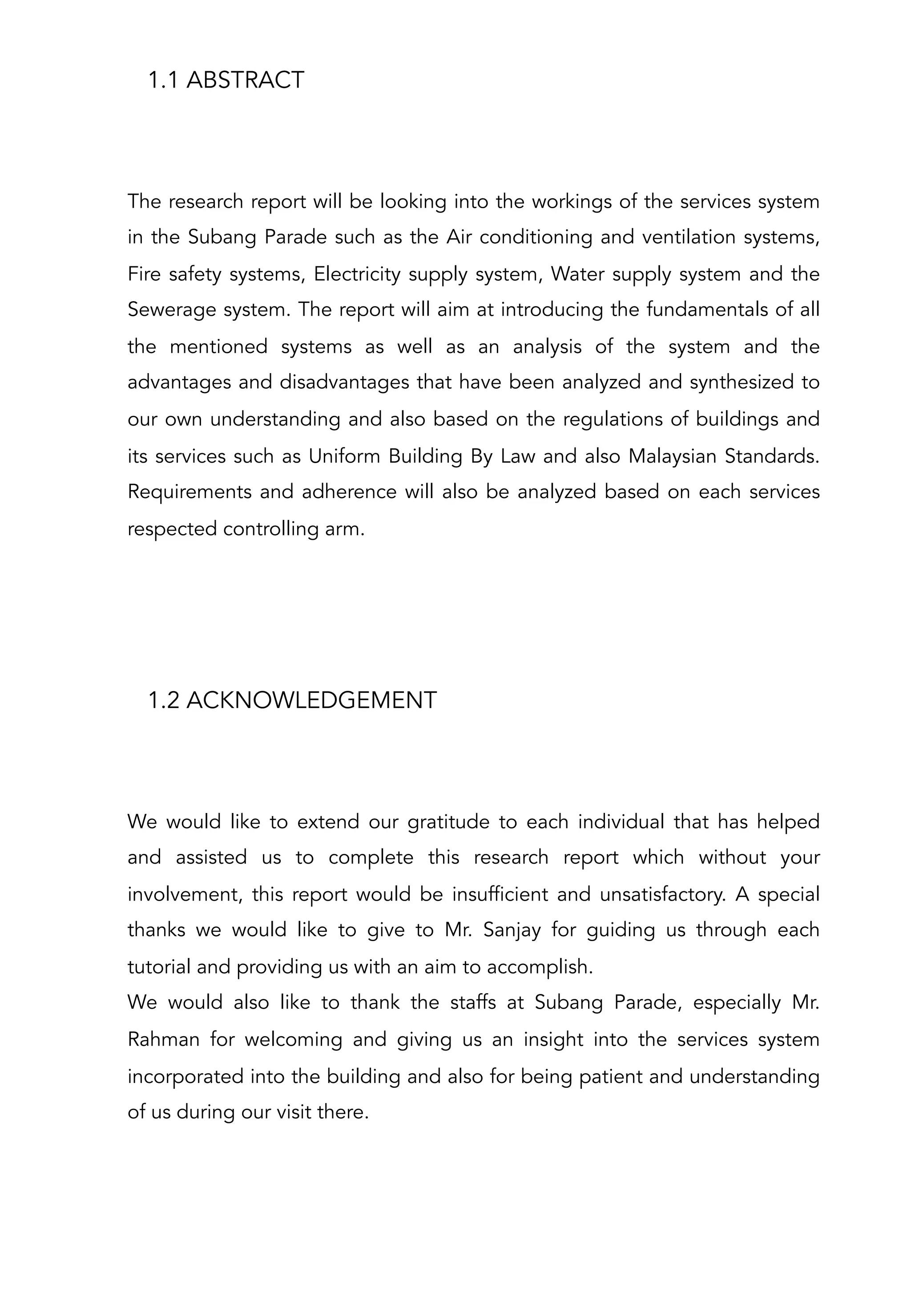 1.1 ABSTRACT
The research report will be looking into the workings of the services system
in the Subang Parade such as the Air conditioning and ventilation systems,
Fire safety systems, Electricity supply system, Water supply system and the
Sewerage system. The report will aim at introducing the fundamentals of all
the mentioned systems as well as an analysis of the system and the
advantages and disadvantages that have been analyzed and synthesized to
our own understanding and also based on the regulations of buildings and
its services such as Uniform Building By Law and also Malaysian Standards.
Requirements and adherence will also be analyzed based on each services
respected controlling arm.
1.2 ACKNOWLEDGEMENT
We would like to extend our gratitude to each individual that has helped
and assisted us to complete this research report which without your
involvement, this report would be insufficient and unsatisfactory. A special
thanks we would like to give to Mr. Sanjay for guiding us through each
tutorial and providing us with an aim to accomplish.
We would also like to thank the staffs at Subang Parade, especially Mr.
Rahman for welcoming and giving us an insight into the services system
incorporated into the building and also for being patient and understanding
of us during our visit there.
 