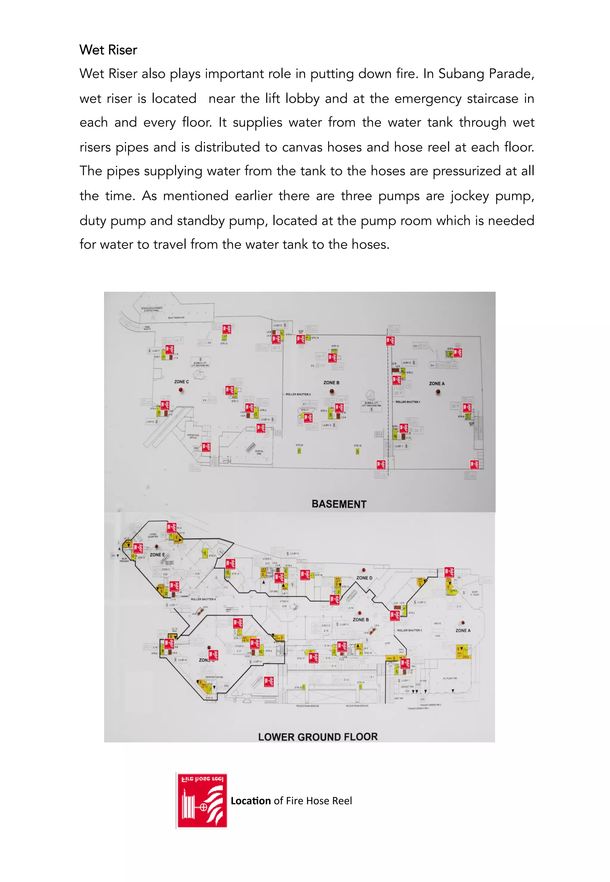 Wet Riser
Wet Riser also plays important role in putting down fire. In Subang Parade,
wet riser is located near the lift lobby and at the emergency staircase in
each and every floor. It supplies water from the water tank through wet
risers pipes and is distributed to canvas hoses and hose reel at each floor.
The pipes supplying water from the tank to the hoses are pressurized at all
the time. As mentioned earlier there are three pumps are jockey pump,
duty pump and standby pump, located at the pump room which is needed
for water to travel from the water tank to the hoses.
	
  	
  	
  	
  	
  	
  	
  	
  	
  	
  	
  	
  LocaCon	
  of	
  Fire	
  Hose	
  Reel	
  
 
