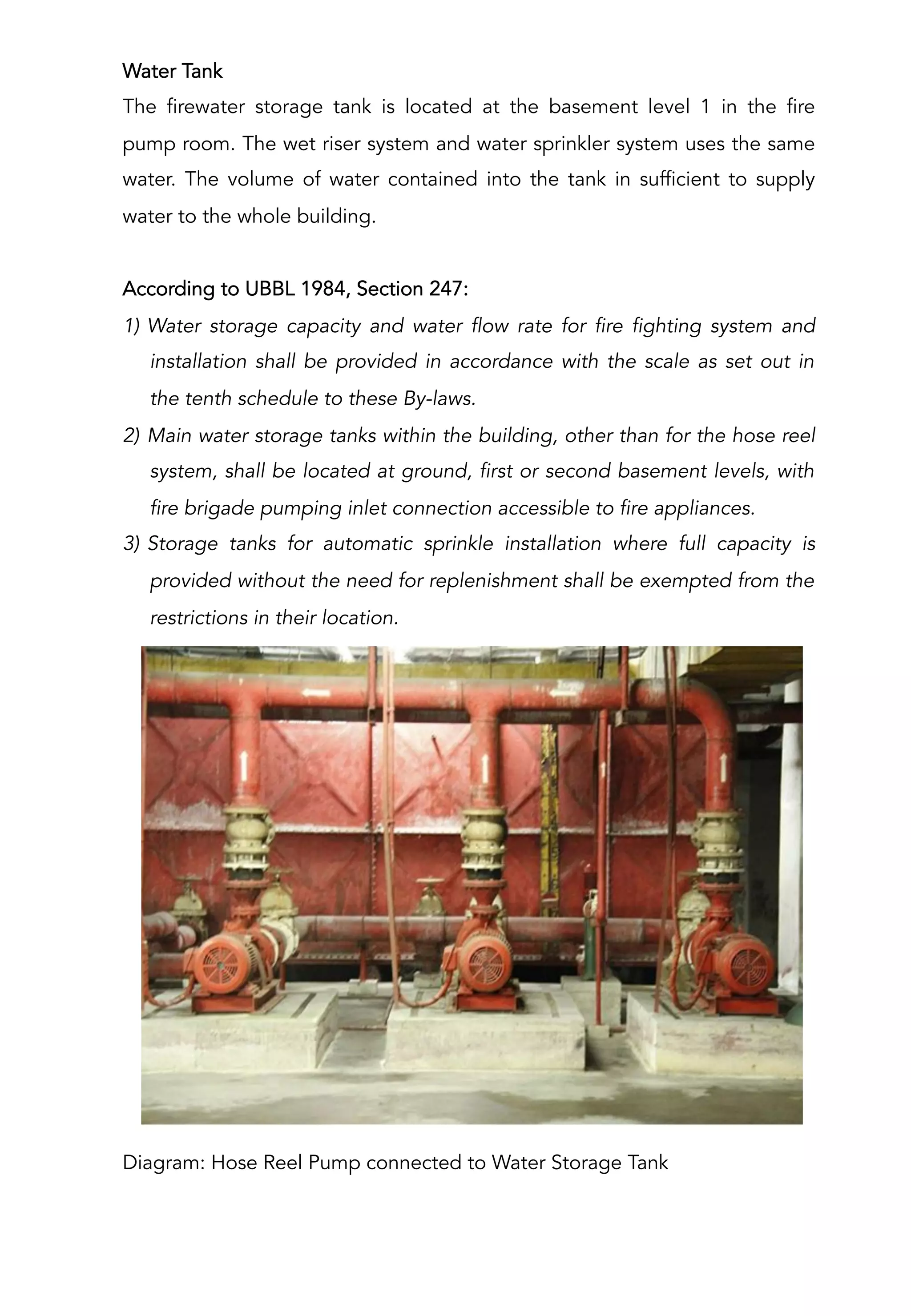 Water Tank
The firewater storage tank is located at the basement level 1 in the fire
pump room. The wet riser system and water sprinkler system uses the same
water. The volume of water contained into the tank in sufficient to supply
water to the whole building.
According to UBBL 1984, Section 247:
1)  Water storage capacity and water flow rate for fire fighting system and
installation shall be provided in accordance with the scale as set out in
the tenth schedule to these By-laws.
2)  Main water storage tanks within the building, other than for the hose reel
system, shall be located at ground, first or second basement levels, with
fire brigade pumping inlet connection accessible to fire appliances.
3)  Storage tanks for automatic sprinkle installation where full capacity is
provided without the need for replenishment shall be exempted from the
restrictions in their location.
Diagram: Hose Reel Pump connected to Water Storage Tank
 