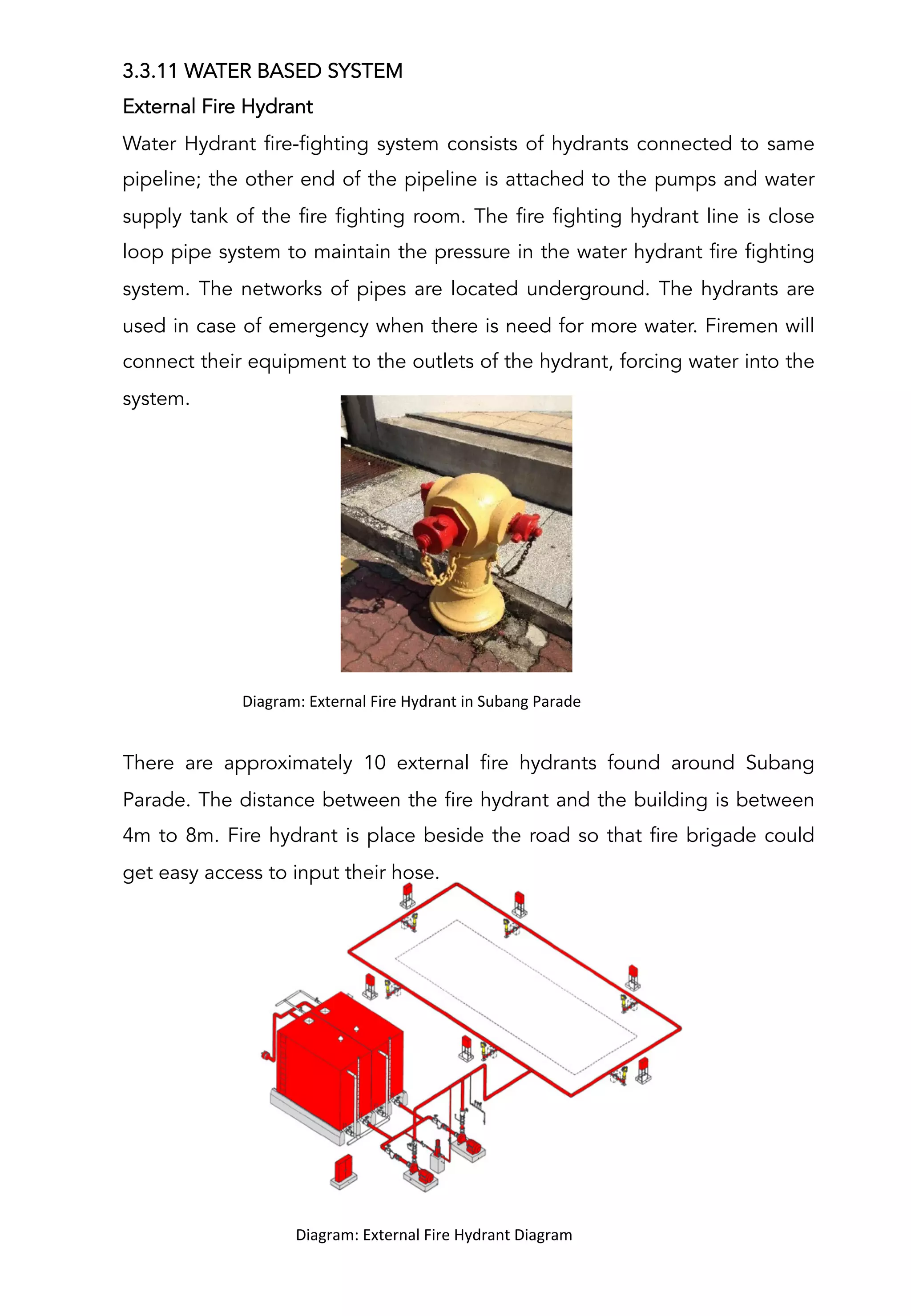 3.3.11 WATER BASED SYSTEM
External Fire Hydrant
Water Hydrant fire-fighting system consists of hydrants connected to same
pipeline; the other end of the pipeline is attached to the pumps and water
supply tank of the fire fighting room. The fire fighting hydrant line is close
loop pipe system to maintain the pressure in the water hydrant fire fighting
system. The networks of pipes are located underground. The hydrants are
used in case of emergency when there is need for more water. Firemen will
connect their equipment to the outlets of the hydrant, forcing water into the
system.
There are approximately 10 external fire hydrants found around Subang
Parade. The distance between the fire hydrant and the building is between
4m to 8m. Fire hydrant is place beside the road so that fire brigade could
get easy access to input their hose.
	
  	
  	
  	
  	
  	
  	
  	
  	
  	
  Diagram:	
  External	
  Fire	
  Hydrant	
  Diagram	
  
	
  
	
  	
  	
  	
  	
  	
  	
  	
  	
  	
  Diagram:	
  External	
  Fire	
  Hydrant	
  in	
  Subang	
  Parade	
  
	
  
 