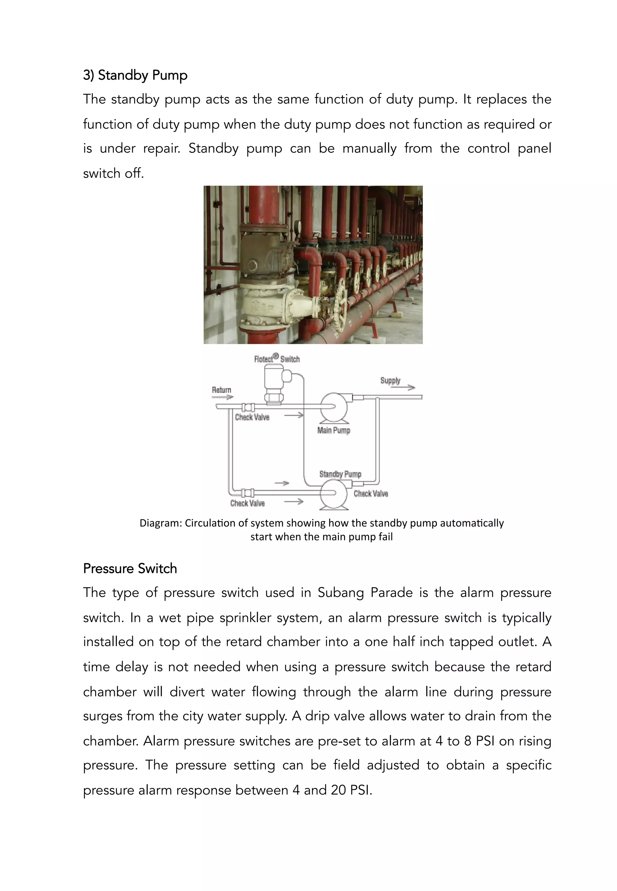 3) Standby Pump
The standby pump acts as the same function of duty pump. It replaces the
function of duty pump when the duty pump does not function as required or
is under repair. Standby pump can be manually from the control panel
switch off.
Pressure Switch
The type of pressure switch used in Subang Parade is the alarm pressure
switch. In a wet pipe sprinkler system, an alarm pressure switch is typically
installed on top of the retard chamber into a one half inch tapped outlet. A
time delay is not needed when using a pressure switch because the retard
chamber will divert water flowing through the alarm line during pressure
surges from the city water supply. A drip valve allows water to drain from the
chamber. Alarm pressure switches are pre-set to alarm at 4 to 8 PSI on rising
pressure. The pressure setting can be field adjusted to obtain a specific
pressure alarm response between 4 and 20 PSI.
Diagram:	
  CirculaAon	
  of	
  system	
  showing	
  how	
  the	
  standby	
  pump	
  automaAcally	
  
start	
  when	
  the	
  main	
  pump	
  fail	
  
	
  
 