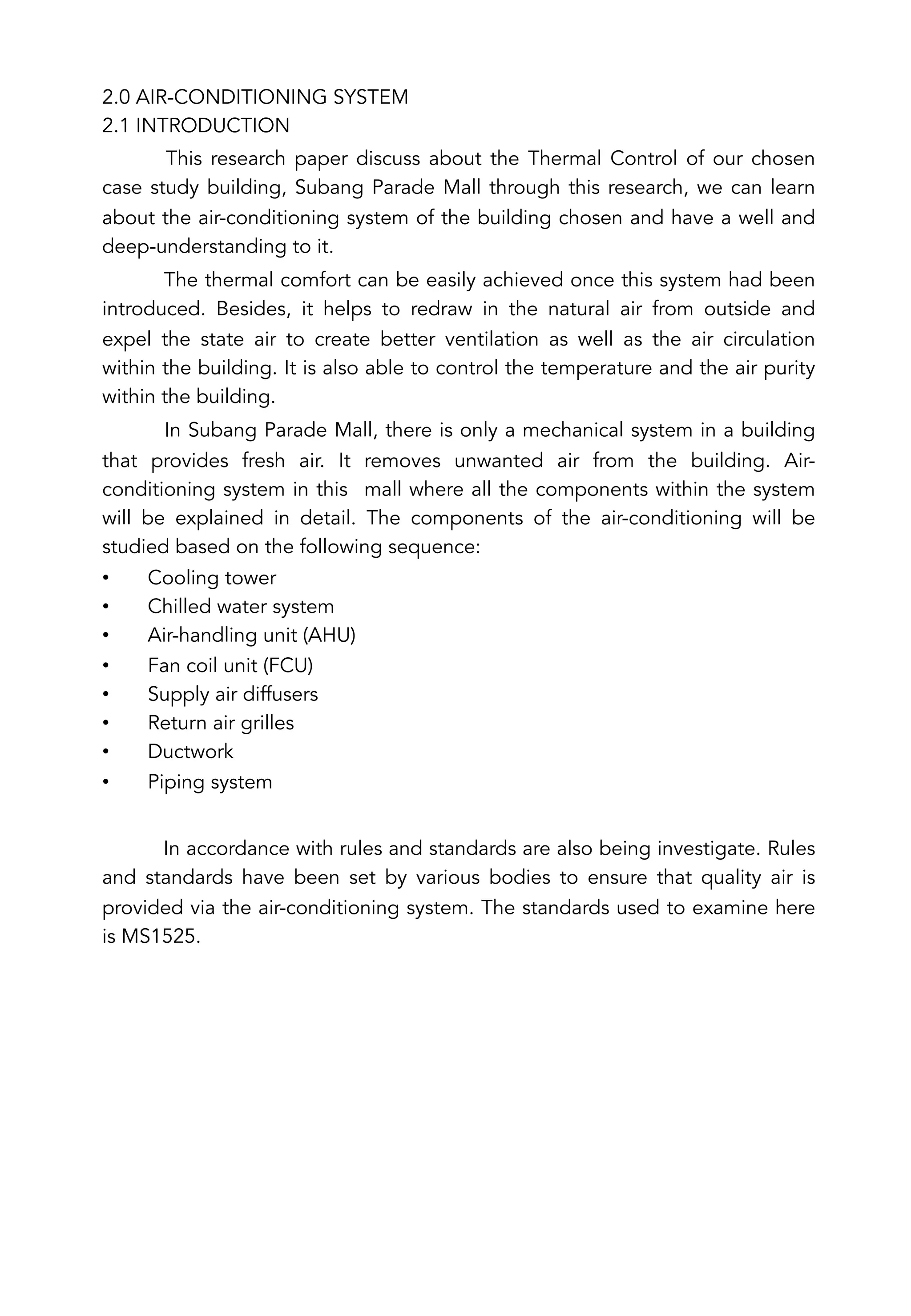2.0 AIR-CONDITIONING SYSTEM
2.1 INTRODUCTION
This research paper discuss about the Thermal Control of our chosen
case study building, Subang Parade Mall through this research, we can learn
about the air-conditioning system of the building chosen and have a well and
deep-understanding to it.
The thermal comfort can be easily achieved once this system had been
introduced. Besides, it helps to redraw in the natural air from outside and
expel the state air to create better ventilation as well as the air circulation
within the building. It is also able to control the temperature and the air purity
within the building.
In Subang Parade Mall, there is only a mechanical system in a building
that provides fresh air. It removes unwanted air from the building. Air-
conditioning system in this mall where all the components within the system
will be explained in detail. The components of the air-conditioning will be
studied based on the following sequence:
•  Cooling tower
•  Chilled water system
•  Air-handling unit (AHU)
•  Fan coil unit (FCU)
•  Supply air diffusers
•  Return air grilles
•  Ductwork
•  Piping system
In accordance with rules and standards are also being investigate. Rules
and standards have been set by various bodies to ensure that quality air is
provided via the air-conditioning system. The standards used to examine here
is MS1525.
 