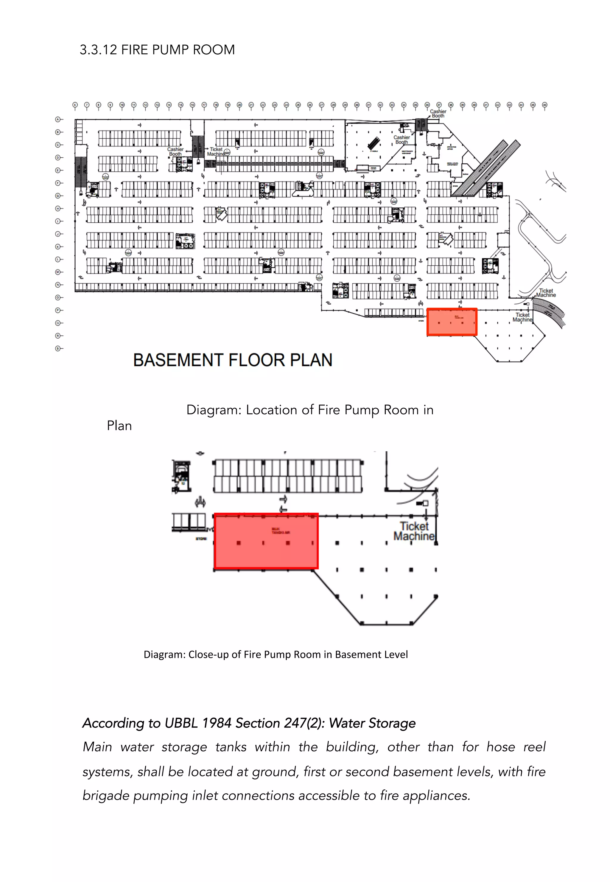 3.3.12 FIRE PUMP ROOM
Diagram: Location of Fire Pump Room in
Plan
	
  	
  	
  	
  	
  	
  	
  	
  	
  	
  Diagram:	
  Close-­‐up	
  of	
  Fire	
  Pump	
  Room	
  in	
  Basement	
  Level	
  
	
  
According to UBBL 1984 Section 247(2): Water Storage
Main water storage tanks within the building, other than for hose reel
systems, shall be located at ground, first or second basement levels, with fire
brigade pumping inlet connections accessible to fire appliances.
 