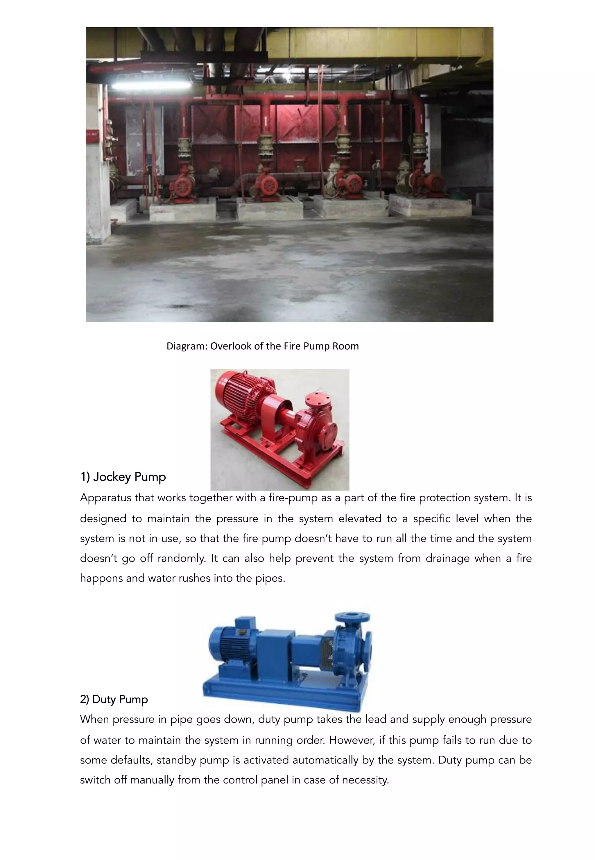 1) Jockey Pump
Apparatus that works together with a fire-pump as a part of the fire protection system. It is
designed to maintain the pressure in the system elevated to a specific level when the
system is not in use, so that the fire pump doesn’t have to run all the time and the system
doesn’t go off randomly. It can also help prevent the system from drainage when a fire
happens and water rushes into the pipes.
2) Duty Pump
When pressure in pipe goes down, duty pump takes the lead and supply enough pressure
of water to maintain the system in running order. However, if this pump fails to run due to
some defaults, standby pump is activated automatically by the system. Duty pump can be
switch off manually from the control panel in case of necessity.
	
  	
  	
  	
  	
  	
  	
  	
  	
  	
  Diagram:	
  Overlook	
  of	
  the	
  Fire	
  Pump	
  Room	
  
	
  
 