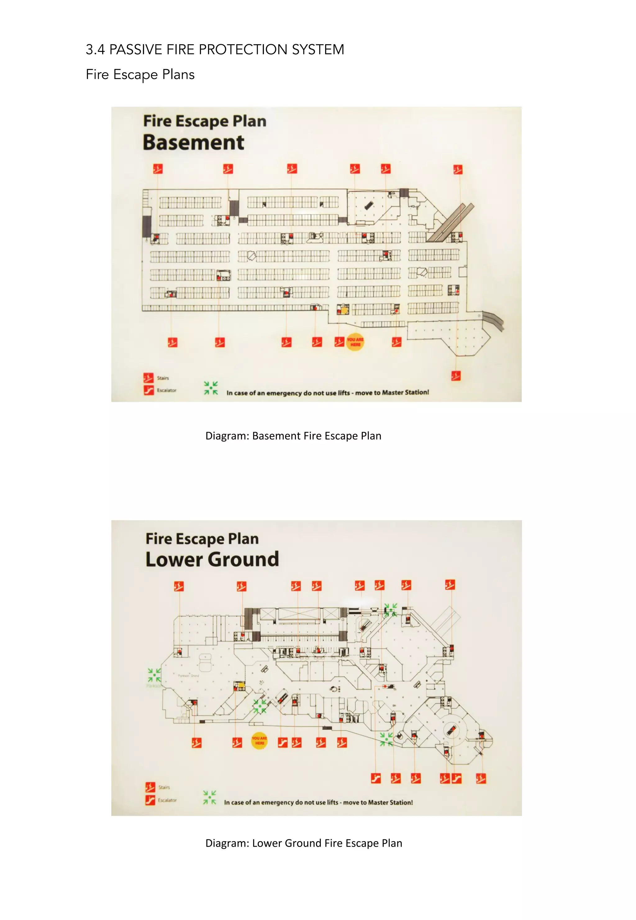3.4 PASSIVE FIRE PROTECTION SYSTEM
Fire Escape Plans
	
  	
  	
  	
  	
  	
  	
  	
  	
  	
  Diagram:	
  Basement	
  Fire	
  Escape	
  Plan	
  	
  
	
  	
  	
  	
  	
  	
  	
  	
  	
  	
  Diagram:	
  Lower	
  Ground	
  Fire	
  Escape	
  Plan	
  
 