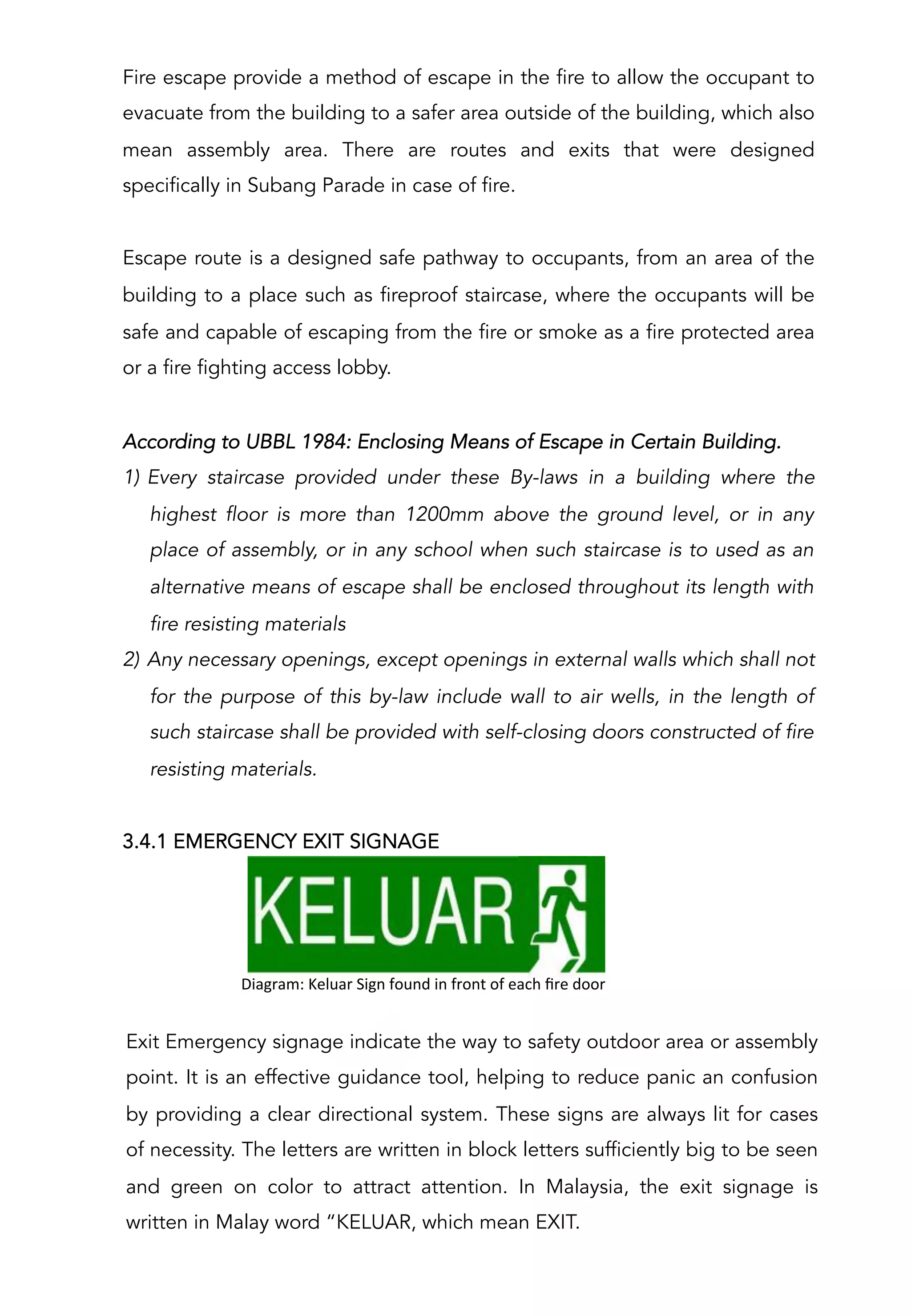 Fire escape provide a method of escape in the fire to allow the occupant to
evacuate from the building to a safer area outside of the building, which also
mean assembly area. There are routes and exits that were designed
specifically in Subang Parade in case of fire.
Escape route is a designed safe pathway to occupants, from an area of the
building to a place such as fireproof staircase, where the occupants will be
safe and capable of escaping from the fire or smoke as a fire protected area
or a fire fighting access lobby.
According to UBBL 1984: Enclosing Means of Escape in Certain Building.
1)  Every staircase provided under these By-laws in a building where the
highest floor is more than 1200mm above the ground level, or in any
place of assembly, or in any school when such staircase is to used as an
alternative means of escape shall be enclosed throughout its length with
fire resisting materials
2)  Any necessary openings, except openings in external walls which shall not
for the purpose of this by-law include wall to air wells, in the length of
such staircase shall be provided with self-closing doors constructed of fire
resisting materials.
3.4.1 EMERGENCY EXIT SIGNAGE
	
  	
  	
  	
  	
  	
  	
  	
  	
  	
  Diagram:	
  Keluar	
  Sign	
  found	
  in	
  front	
  of	
  each	
  ﬁre	
  door	
  
Exit Emergency signage indicate the way to safety outdoor area or assembly
point. It is an effective guidance tool, helping to reduce panic an confusion
by providing a clear directional system. These signs are always lit for cases
of necessity. The letters are written in block letters sufficiently big to be seen
and green on color to attract attention. In Malaysia, the exit signage is
written in Malay word “KELUAR, which mean EXIT.
 