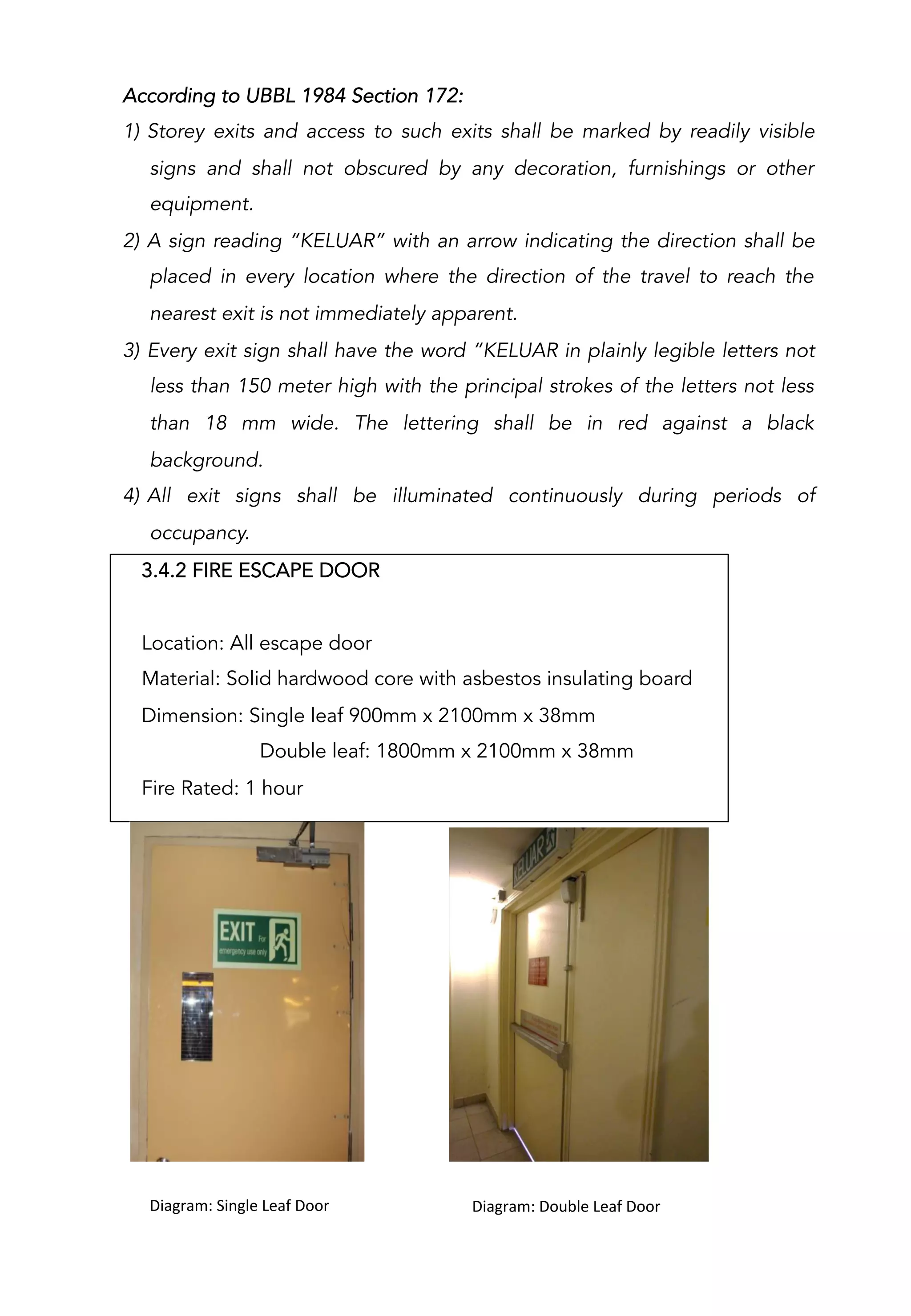 3.4.2 FIRE ESCAPE DOOR
Location: All escape door
Material: Solid hardwood core with asbestos insulating board
Dimension: Single leaf 900mm x 2100mm x 38mm
Double leaf: 1800mm x 2100mm x 38mm
Fire Rated: 1 hour
	
  	
  	
  	
  	
  	
  	
  	
  	
  	
  Diagram:	
  Double	
  Leaf	
  Door	
  	
  	
  	
  	
  	
  	
  	
  	
  	
  	
  Diagram:	
  Single	
  Leaf	
  Door	
  
According to UBBL 1984 Section 172:
1)  Storey exits and access to such exits shall be marked by readily visible
signs and shall not obscured by any decoration, furnishings or other
equipment.
2)  A sign reading “KELUAR” with an arrow indicating the direction shall be
placed in every location where the direction of the travel to reach the
nearest exit is not immediately apparent.
3)  Every exit sign shall have the word “KELUAR in plainly legible letters not
less than 150 meter high with the principal strokes of the letters not less
than 18 mm wide. The lettering shall be in red against a black
background.
4)  All exit signs shall be illuminated continuously during periods of
occupancy.
 