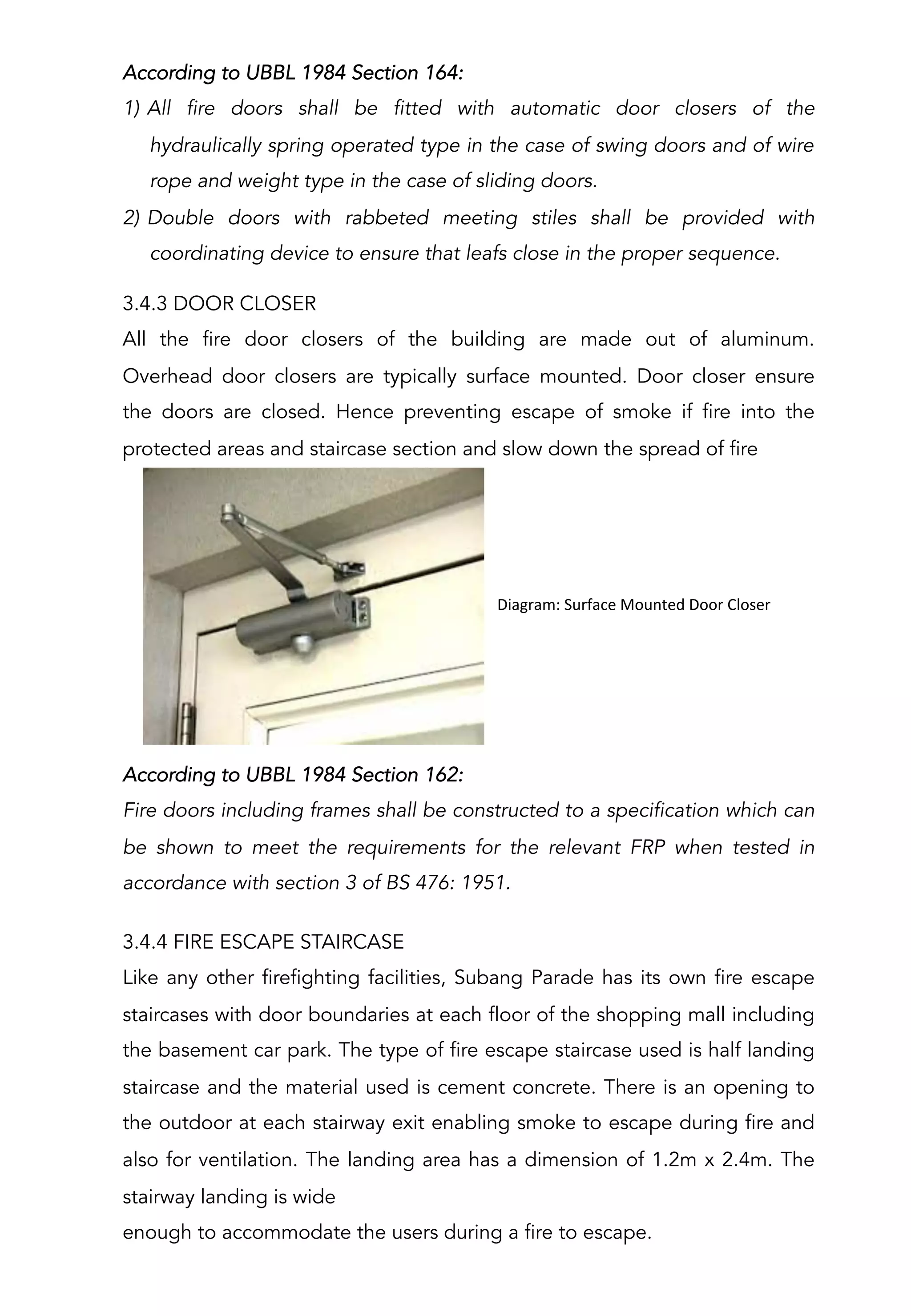According to UBBL 1984 Section 162:
Fire doors including frames shall be constructed to a specification which can
be shown to meet the requirements for the relevant FRP when tested in
accordance with section 3 of BS 476: 1951.
3.4.3 DOOR CLOSER
All the fire door closers of the building are made out of aluminum.
Overhead door closers are typically surface mounted. Door closer ensure
the doors are closed. Hence preventing escape of smoke if fire into the
protected areas and staircase section and slow down the spread of fire
	
  	
  Diagram:	
  Surface	
  Mounted	
  Door	
  Closer	
  
According to UBBL 1984 Section 164:
1)  All fire doors shall be fitted with automatic door closers of the
hydraulically spring operated type in the case of swing doors and of wire
rope and weight type in the case of sliding doors.
2)  Double doors with rabbeted meeting stiles shall be provided with
coordinating device to ensure that leafs close in the proper sequence.
3.4.4 FIRE ESCAPE STAIRCASE
Like any other firefighting facilities, Subang Parade has its own fire escape
staircases with door boundaries at each floor of the shopping mall including
the basement car park. The type of fire escape staircase used is half landing
staircase and the material used is cement concrete. There is an opening to
the outdoor at each stairway exit enabling smoke to escape during fire and
also for ventilation. The landing area has a dimension of 1.2m x 2.4m. The
stairway landing is wide
enough to accommodate the users during a fire to escape.
 
