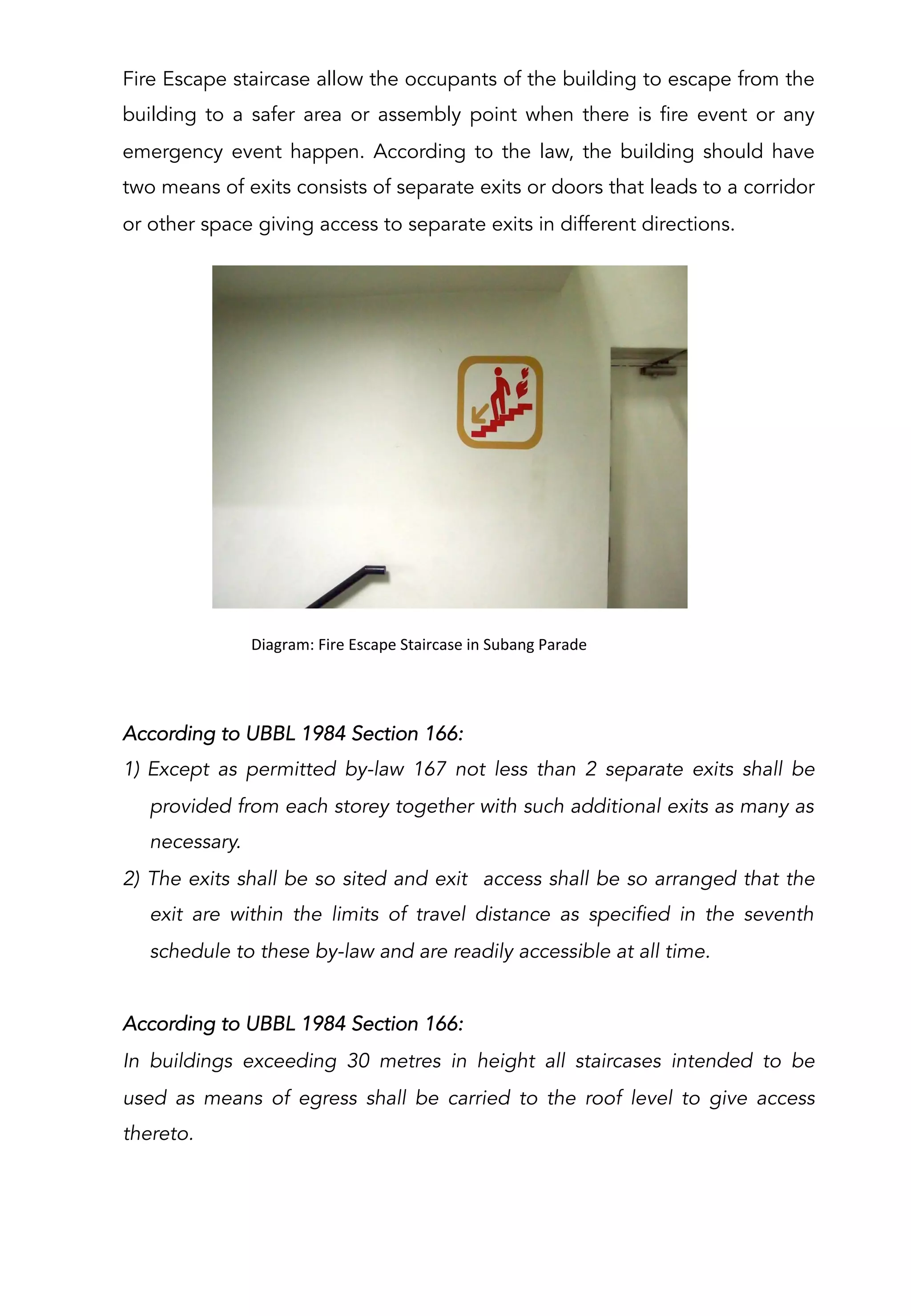 Fire Escape staircase allow the occupants of the building to escape from the
building to a safer area or assembly point when there is fire event or any
emergency event happen. According to the law, the building should have
two means of exits consists of separate exits or doors that leads to a corridor
or other space giving access to separate exits in different directions.
	
  	
  Diagram:	
  Fire	
  Escape	
  Staircase	
  in	
  Subang	
  Parade	
  
According to UBBL 1984 Section 166:
1)  Except as permitted by-law 167 not less than 2 separate exits shall be
provided from each storey together with such additional exits as many as
necessary.
2)  The exits shall be so sited and exit access shall be so arranged that the
exit are within the limits of travel distance as specified in the seventh
schedule to these by-law and are readily accessible at all time.
According to UBBL 1984 Section 166:
In buildings exceeding 30 metres in height all staircases intended to be
used as means of egress shall be carried to the roof level to give access
thereto.
 