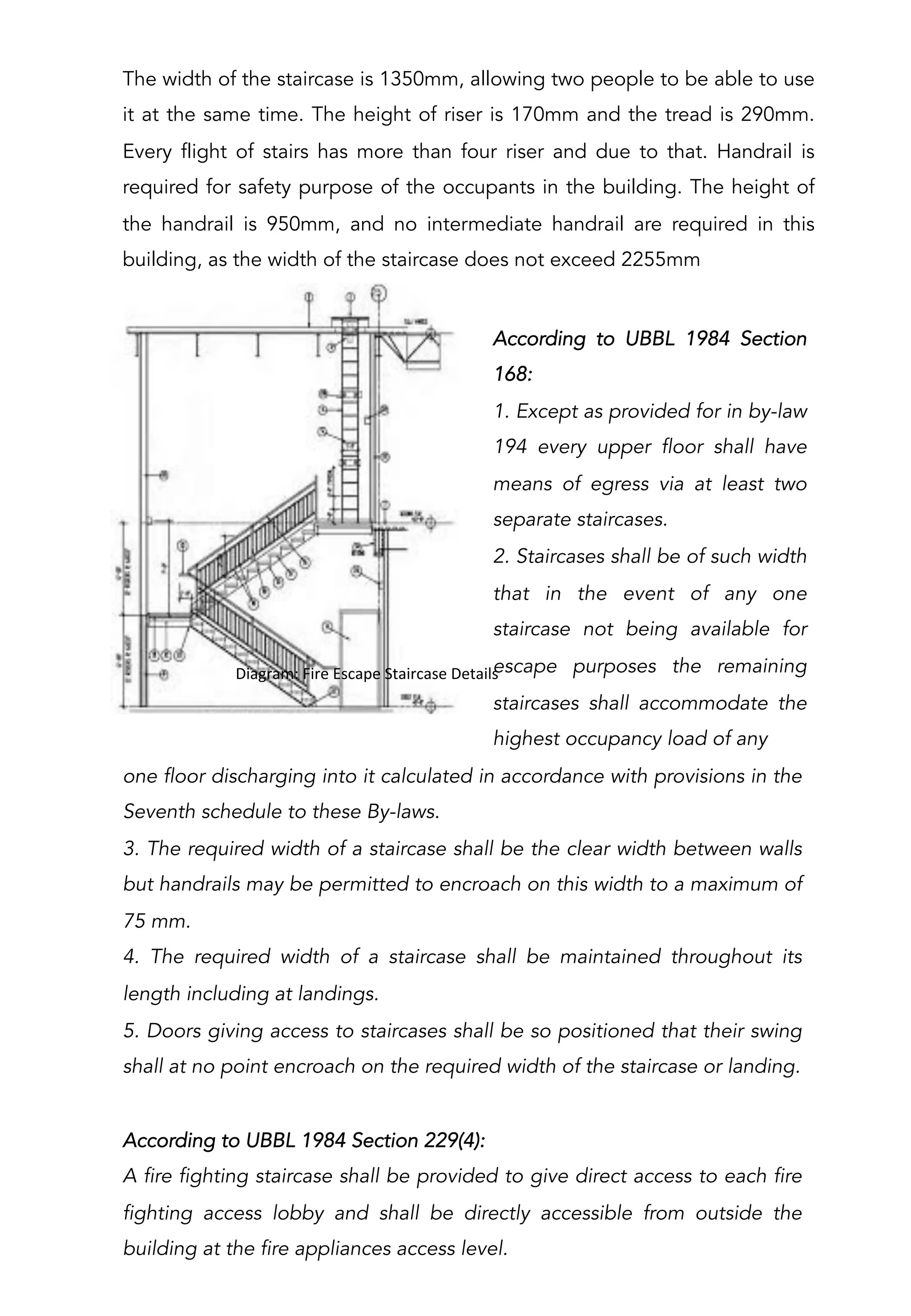 one floor discharging into it calculated in accordance with provisions in the
Seventh schedule to these By-laws.
3. The required width of a staircase shall be the clear width between walls
but handrails may be permitted to encroach on this width to a maximum of
75 mm.
4. The required width of a staircase shall be maintained throughout its
length including at landings.
5. Doors giving access to staircases shall be so positioned that their swing
shall at no point encroach on the required width of the staircase or landing.
According to UBBL 1984 Section 229(4):
A fire fighting staircase shall be provided to give direct access to each fire
fighting access lobby and shall be directly accessible from outside the
building at the fire appliances access level.
The width of the staircase is 1350mm, allowing two people to be able to use
it at the same time. The height of riser is 170mm and the tread is 290mm.
Every flight of stairs has more than four riser and due to that. Handrail is
required for safety purpose of the occupants in the building. The height of
the handrail is 950mm, and no intermediate handrail are required in this
building, as the width of the staircase does not exceed 2255mm
	
  	
  Diagram:	
  Fire	
  Escape	
  Staircase	
  Details	
  
According to UBBL 1984 Section
168:
1. Except as provided for in by-law
194 every upper floor shall have
means of egress via at least two
separate staircases.
2. Staircases shall be of such width
that in the event of any one
staircase not being available for
escape purposes the remaining
staircases shall accommodate the
highest occupancy load of any
 