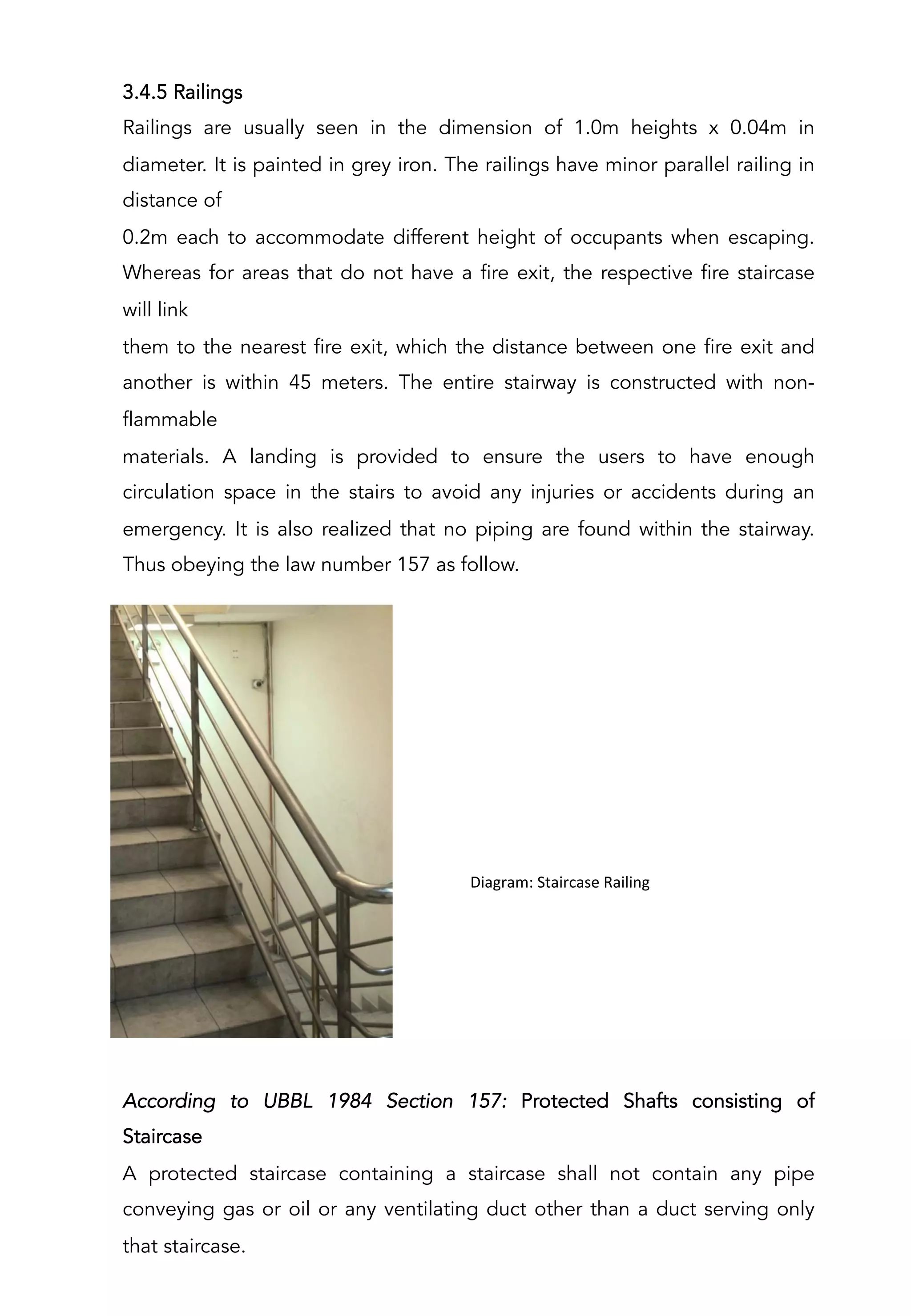3.4.5 Railings
Railings are usually seen in the dimension of 1.0m heights x 0.04m in
diameter. It is painted in grey iron. The railings have minor parallel railing in
distance of
0.2m each to accommodate different height of occupants when escaping.
Whereas for areas that do not have a fire exit, the respective fire staircase
will link
them to the nearest fire exit, which the distance between one fire exit and
another is within 45 meters. The entire stairway is constructed with non-
flammable
materials. A landing is provided to ensure the users to have enough
circulation space in the stairs to avoid any injuries or accidents during an
emergency. It is also realized that no piping are found within the stairway.
Thus obeying the law number 157 as follow.
	
  	
  Diagram:	
  Staircase	
  Railing	
  
According to UBBL 1984 Section 157: Protected Shafts consisting of
Staircase
A protected staircase containing a staircase shall not contain any pipe
conveying gas or oil or any ventilating duct other than a duct serving only
that staircase.
 