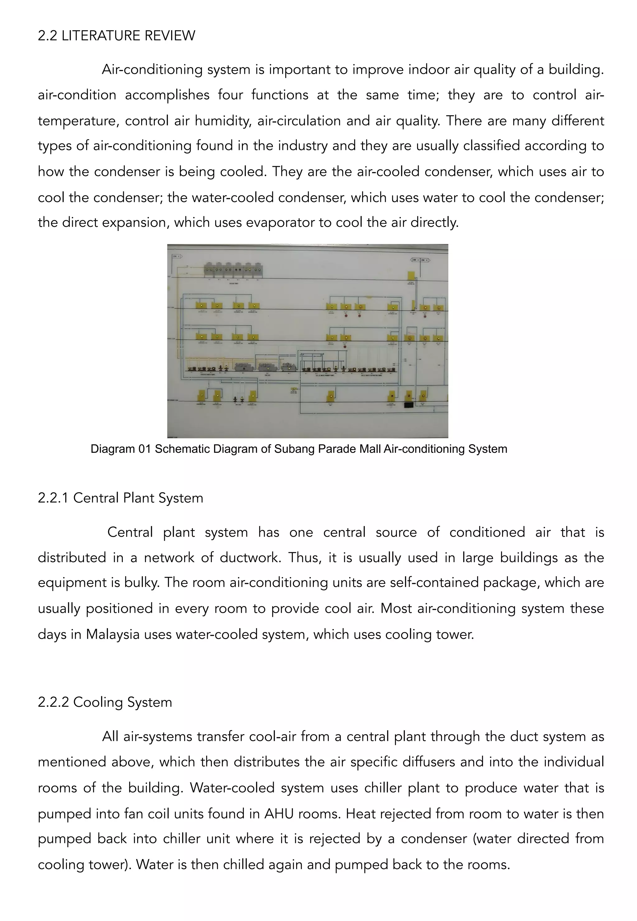2.2 LITERATURE REVIEW
Air-conditioning system is important to improve indoor air quality of a building.
air-condition accomplishes four functions at the same time; they are to control air-
temperature, control air humidity, air-circulation and air quality. There are many different
types of air-conditioning found in the industry and they are usually classified according to
how the condenser is being cooled. They are the air-cooled condenser, which uses air to
cool the condenser; the water-cooled condenser, which uses water to cool the condenser;
the direct expansion, which uses evaporator to cool the air directly.  
2.2.1 Central Plant System
Central plant system has one central source of conditioned air that is
distributed in a network of ductwork. Thus, it is usually used in large buildings as the
equipment is bulky. The room air-conditioning units are self-contained package, which are
usually positioned in every room to provide cool air. Most air-conditioning system these
days in Malaysia uses water-cooled system, which uses cooling tower.  
2.2.2 Cooling System
All air-systems transfer cool-air from a central plant through the duct system as
mentioned above, which then distributes the air specific diffusers and into the individual
rooms of the building. Water-cooled system uses chiller plant to produce water that is
pumped into fan coil units found in AHU rooms. Heat rejected from room to water is then
pumped back into chiller unit where it is rejected by a condenser (water directed from
cooling tower). Water is then chilled again and pumped back to the rooms.
Diagram 01 Schematic Diagram of Subang Parade Mall Air-conditioning System	
  
 