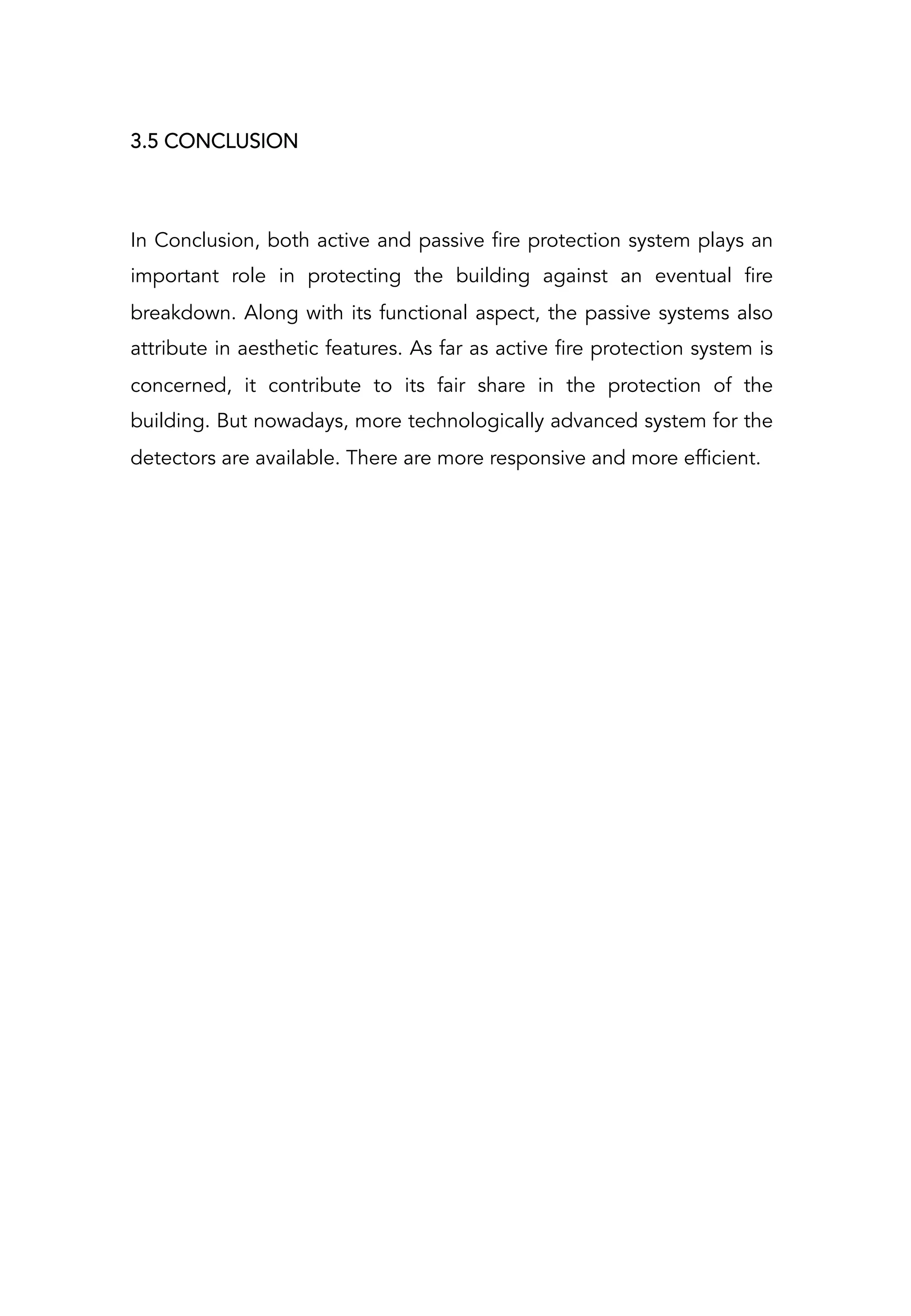 In Conclusion, both active and passive fire protection system plays an
important role in protecting the building against an eventual fire
breakdown. Along with its functional aspect, the passive systems also
attribute in aesthetic features. As far as active fire protection system is
concerned, it contribute to its fair share in the protection of the
building. But nowadays, more technologically advanced system for the
detectors are available. There are more responsive and more efficient.
3.5 CONCLUSION
 