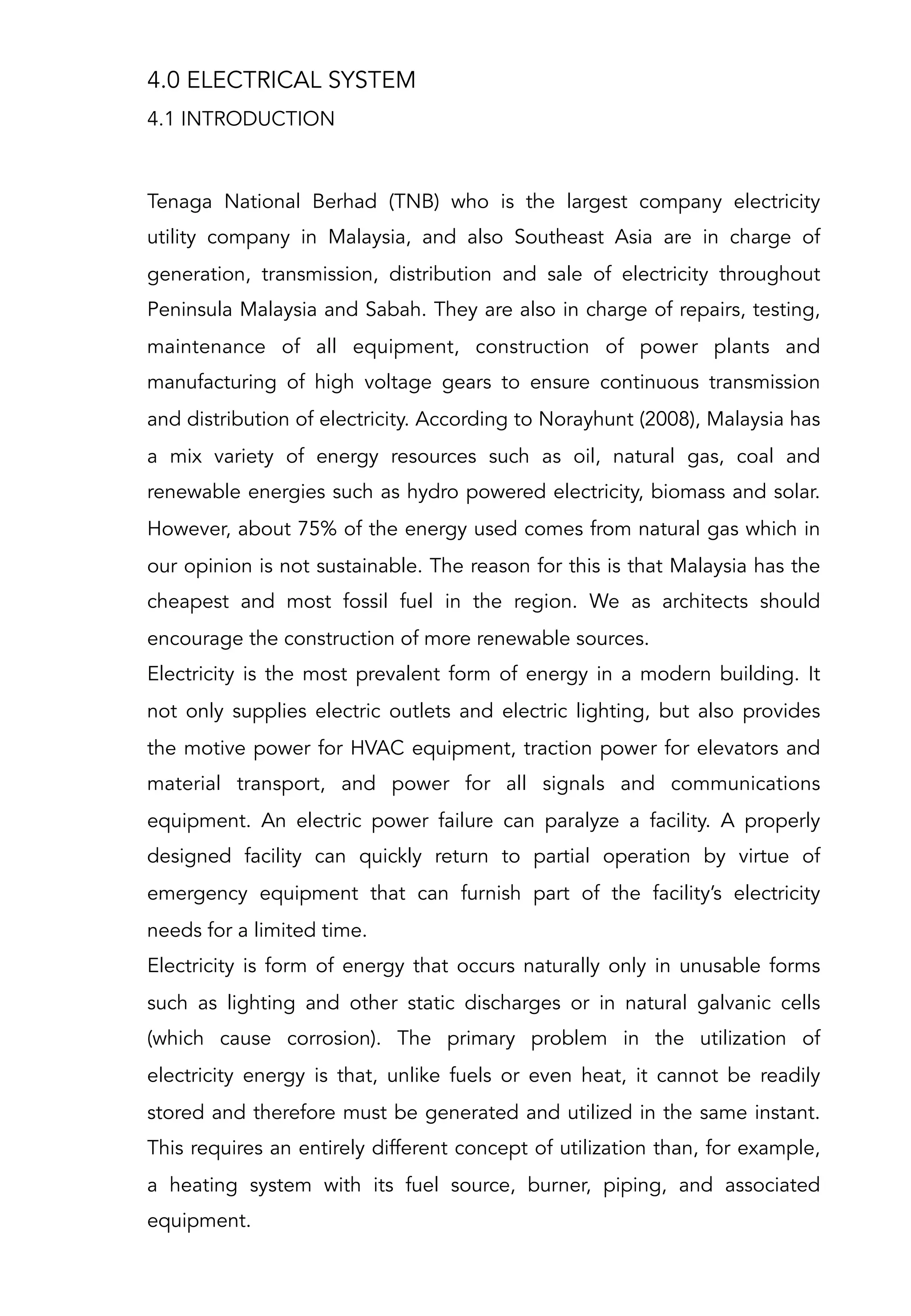 4.0 ELECTRICAL SYSTEM
Tenaga National Berhad (TNB) who is the largest company electricity
utility company in Malaysia, and also Southeast Asia are in charge of
generation, transmission, distribution and sale of electricity throughout
Peninsula Malaysia and Sabah. They are also in charge of repairs, testing,
maintenance of all equipment, construction of power plants and
manufacturing of high voltage gears to ensure continuous transmission
and distribution of electricity. According to Norayhunt (2008), Malaysia has
a mix variety of energy resources such as oil, natural gas, coal and
renewable energies such as hydro powered electricity, biomass and solar.
However, about 75% of the energy used comes from natural gas which in
our opinion is not sustainable. The reason for this is that Malaysia has the
cheapest and most fossil fuel in the region. We as architects should
encourage the construction of more renewable sources.
Electricity is the most prevalent form of energy in a modern building. It
not only supplies electric outlets and electric lighting, but also provides
the motive power for HVAC equipment, traction power for elevators and
material transport, and power for all signals and communications
equipment. An electric power failure can paralyze a facility. A properly
designed facility can quickly return to partial operation by virtue of
emergency equipment that can furnish part of the facility’s electricity
needs for a limited time.
Electricity is form of energy that occurs naturally only in unusable forms
such as lighting and other static discharges or in natural galvanic cells
(which cause corrosion). The primary problem in the utilization of
electricity energy is that, unlike fuels or even heat, it cannot be readily
stored and therefore must be generated and utilized in the same instant.
This requires an entirely different concept of utilization than, for example,
a heating system with its fuel source, burner, piping, and associated
equipment.
4.1 INTRODUCTION
 