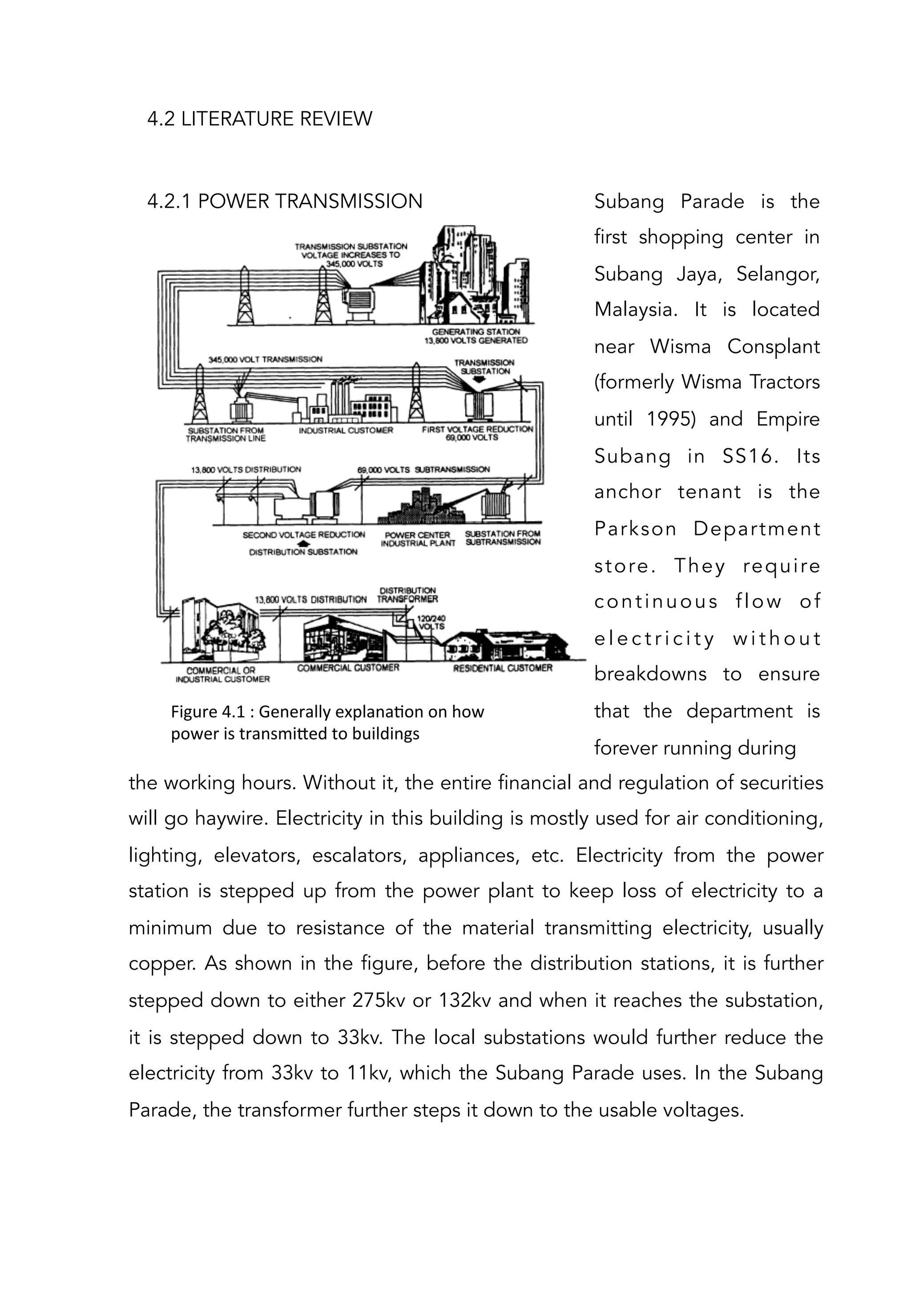 4.2 LITERATURE REVIEW
4.2.1 POWER TRANSMISSION
Figure	
  4.1	
  :	
  Generally	
  explanaAon	
  on	
  how	
  
power	
  is	
  transmi[ed	
  to	
  buildings	
  	
  
Subang Parade is the
first shopping center in
Subang Jaya, Selangor,
Malaysia. It is located
near Wisma Consplant
(formerly Wisma Tractors
until 1995) and Empire
Subang in SS16. Its
anchor tenant is the
Parkson Department
store. They require
continuous flow of
e l e c t r i c i t y w i t h o u t
breakdowns to ensure
that the department is
forever running during
the working hours. Without it, the entire financial and regulation of securities
will go haywire. Electricity in this building is mostly used for air conditioning,
lighting, elevators, escalators, appliances, etc. Electricity from the power
station is stepped up from the power plant to keep loss of electricity to a
minimum due to resistance of the material transmitting electricity, usually
copper. As shown in the figure, before the distribution stations, it is further
stepped down to either 275kv or 132kv and when it reaches the substation,
it is stepped down to 33kv. The local substations would further reduce the
electricity from 33kv to 11kv, which the Subang Parade uses. In the Subang
Parade, the transformer further steps it down to the usable voltages.
 