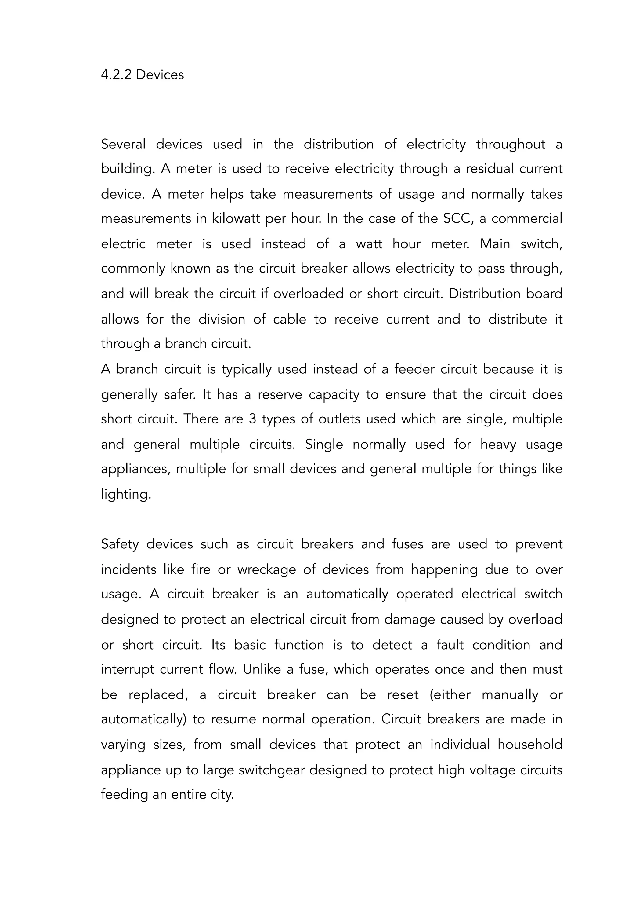 4.2.2 Devices
Several devices used in the distribution of electricity throughout a
building. A meter is used to receive electricity through a residual current
device. A meter helps take measurements of usage and normally takes
measurements in kilowatt per hour. In the case of the SCC, a commercial
electric meter is used instead of a watt hour meter. Main switch,
commonly known as the circuit breaker allows electricity to pass through,
and will break the circuit if overloaded or short circuit. Distribution board
allows for the division of cable to receive current and to distribute it
through a branch circuit.
A branch circuit is typically used instead of a feeder circuit because it is
generally safer. It has a reserve capacity to ensure that the circuit does
short circuit. There are 3 types of outlets used which are single, multiple
and general multiple circuits. Single normally used for heavy usage
appliances, multiple for small devices and general multiple for things like
lighting.
Safety devices such as circuit breakers and fuses are used to prevent
incidents like fire or wreckage of devices from happening due to over
usage. A circuit breaker is an automatically operated electrical switch
designed to protect an electrical circuit from damage caused by overload
or short circuit. Its basic function is to detect a fault condition and
interrupt current flow. Unlike a fuse, which operates once and then must
be replaced, a circuit breaker can be reset (either manually or
automatically) to resume normal operation. Circuit breakers are made in
varying sizes, from small devices that protect an individual household
appliance up to large switchgear designed to protect high voltage circuits
feeding an entire city.
 