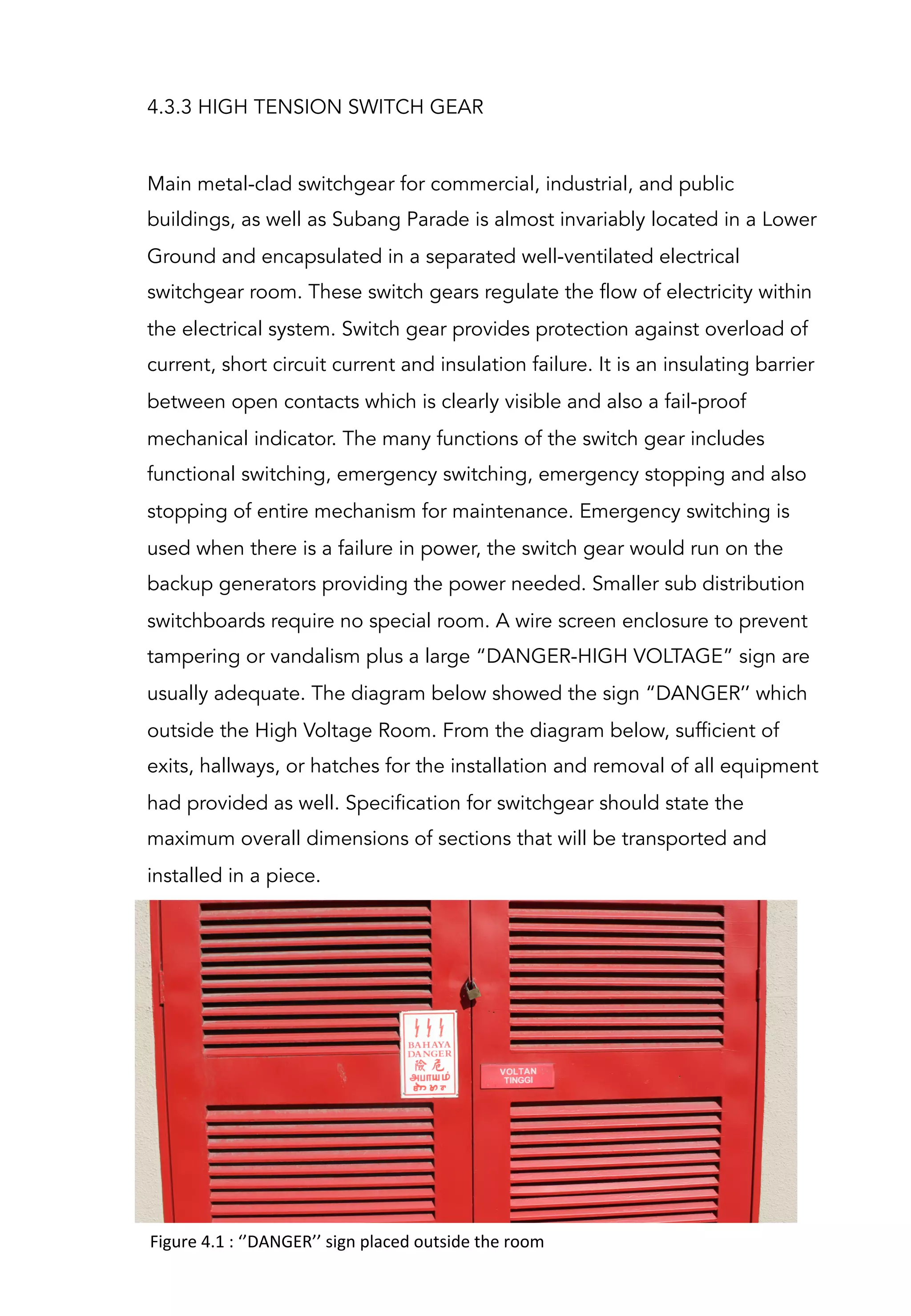 4.3.3 HIGH TENSION SWITCH GEAR
Main metal-clad switchgear for commercial, industrial, and public
buildings, as well as Subang Parade is almost invariably located in a Lower
Ground and encapsulated in a separated well-ventilated electrical
switchgear room. These switch gears regulate the flow of electricity within
the electrical system. Switch gear provides protection against overload of
current, short circuit current and insulation failure. It is an insulating barrier
between open contacts which is clearly visible and also a fail-proof
mechanical indicator. The many functions of the switch gear includes
functional switching, emergency switching, emergency stopping and also
stopping of entire mechanism for maintenance. Emergency switching is
used when there is a failure in power, the switch gear would run on the
backup generators providing the power needed. Smaller sub distribution
switchboards require no special room. A wire screen enclosure to prevent
tampering or vandalism plus a large “DANGER-HIGH VOLTAGE” sign are
usually adequate. The diagram below showed the sign “DANGER’’ which
outside the High Voltage Room. From the diagram below, sufficient of
exits, hallways, or hatches for the installation and removal of all equipment
had provided as well. Specification for switchgear should state the
maximum overall dimensions of sections that will be transported and
installed in a piece.
Figure	
  4.1	
  :	
  ‘’DANGER’’	
  sign	
  placed	
  outside	
  the	
  room	
  
	
  
 