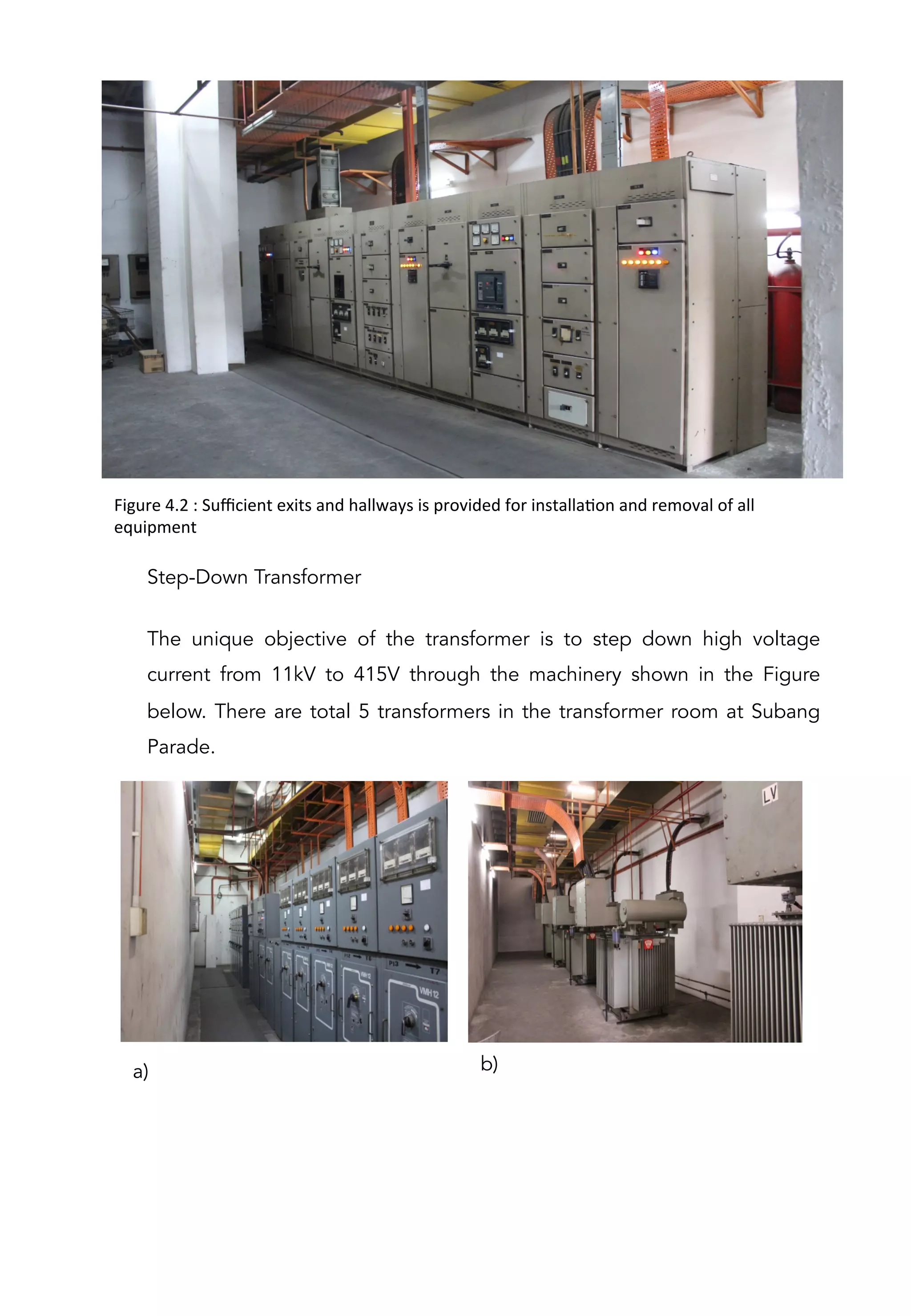 Figure	
  4.2	
  :	
  Suﬃcient	
  exits	
  and	
  hallways	
  is	
  provided	
  for	
  installaAon	
  and	
  removal	
  of	
  all	
  
equipment	
  	
  
Step-Down Transformer
The unique objective of the transformer is to step down high voltage
current from 11kV to 415V through the machinery shown in the Figure
below. There are total 5 transformers in the transformer room at Subang
Parade.
a) b)
 