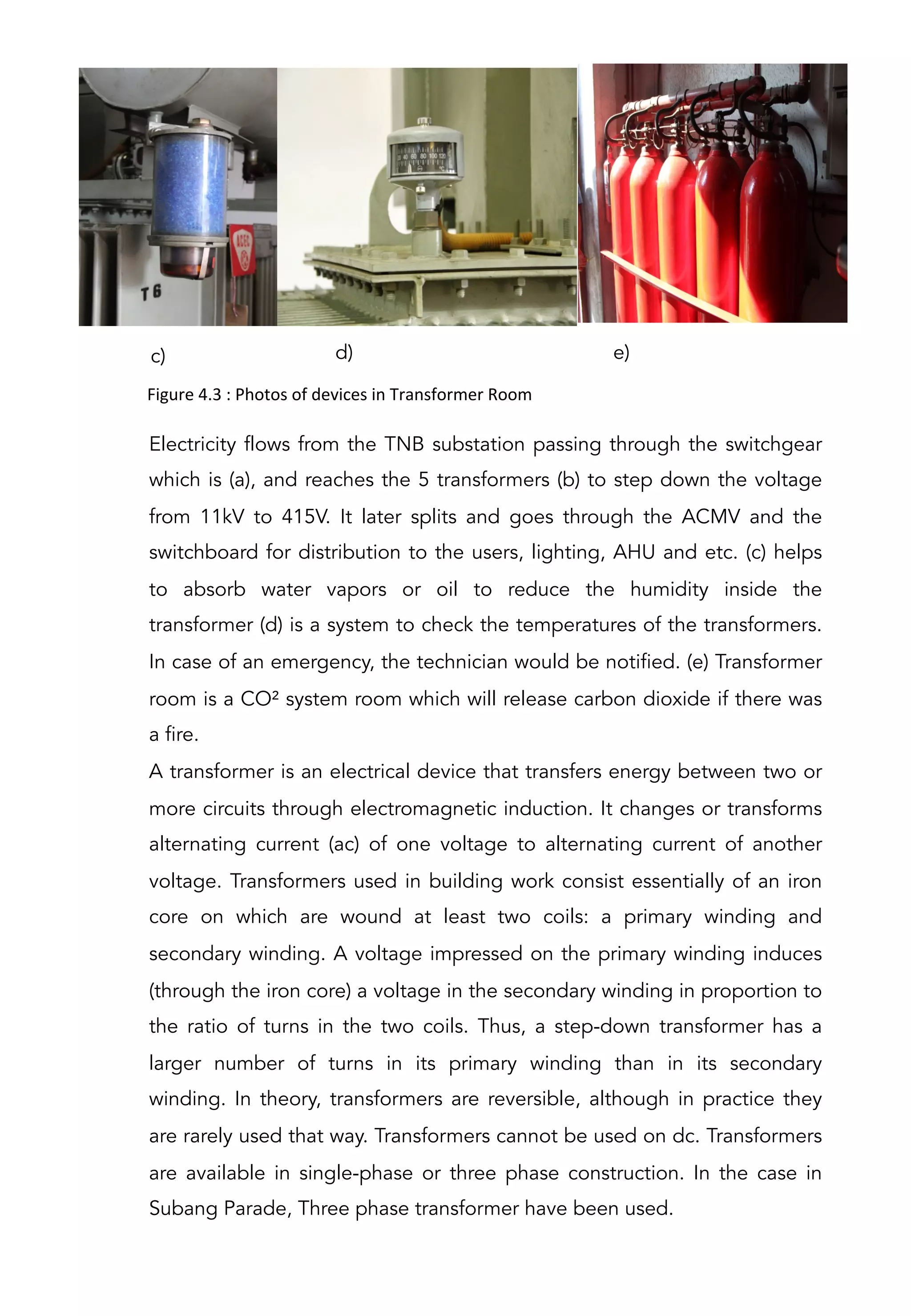c) e)d)
Electricity flows from the TNB substation passing through the switchgear
which is (a), and reaches the 5 transformers (b) to step down the voltage
from 11kV to 415V. It later splits and goes through the ACMV and the
switchboard for distribution to the users, lighting, AHU and etc. (c) helps
to absorb water vapors or oil to reduce the humidity inside the
transformer (d) is a system to check the temperatures of the transformers.
In case of an emergency, the technician would be notified. (e) Transformer
room is a CO² system room which will release carbon dioxide if there was
a fire.
A transformer is an electrical device that transfers energy between two or
more circuits through electromagnetic induction. It changes or transforms
alternating current (ac) of one voltage to alternating current of another
voltage. Transformers used in building work consist essentially of an iron
core on which are wound at least two coils: a primary winding and
secondary winding. A voltage impressed on the primary winding induces
(through the iron core) a voltage in the secondary winding in proportion to
the ratio of turns in the two coils. Thus, a step-down transformer has a
larger number of turns in its primary winding than in its secondary
winding. In theory, transformers are reversible, although in practice they
are rarely used that way. Transformers cannot be used on dc. Transformers
are available in single-phase or three phase construction. In the case in
Subang Parade, Three phase transformer have been used.
Figure	
  4.3	
  :	
  Photos	
  of	
  devices	
  in	
  Transformer	
  Room	
  
 