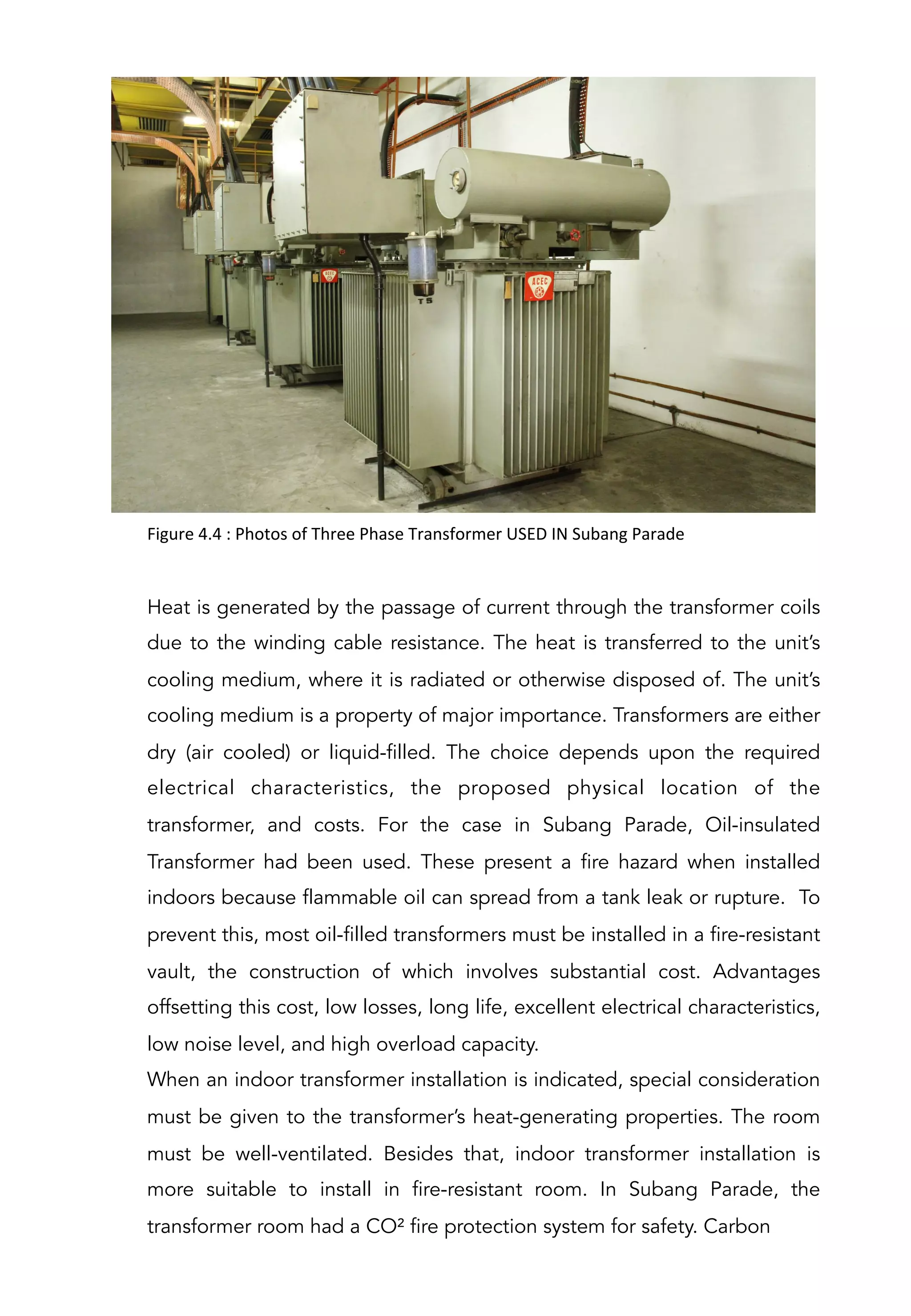 Figure	
  4.4	
  :	
  Photos	
  of	
  Three	
  Phase	
  Transformer	
  USED	
  IN	
  Subang	
  Parade	
  	
  
Heat is generated by the passage of current through the transformer coils
due to the winding cable resistance. The heat is transferred to the unit’s
cooling medium, where it is radiated or otherwise disposed of. The unit’s
cooling medium is a property of major importance. Transformers are either
dry (air cooled) or liquid-filled. The choice depends upon the required
electrical characteristics, the proposed physical location of the
transformer, and costs. For the case in Subang Parade, Oil-insulated
Transformer had been used. These present a fire hazard when installed
indoors because flammable oil can spread from a tank leak or rupture. To
prevent this, most oil-filled transformers must be installed in a fire-resistant
vault, the construction of which involves substantial cost. Advantages
offsetting this cost, low losses, long life, excellent electrical characteristics,
low noise level, and high overload capacity.
When an indoor transformer installation is indicated, special consideration
must be given to the transformer’s heat-generating properties. The room
must be well-ventilated. Besides that, indoor transformer installation is
more suitable to install in fire-resistant room. In Subang Parade, the
transformer room had a CO² fire protection system for safety. Carbon
 