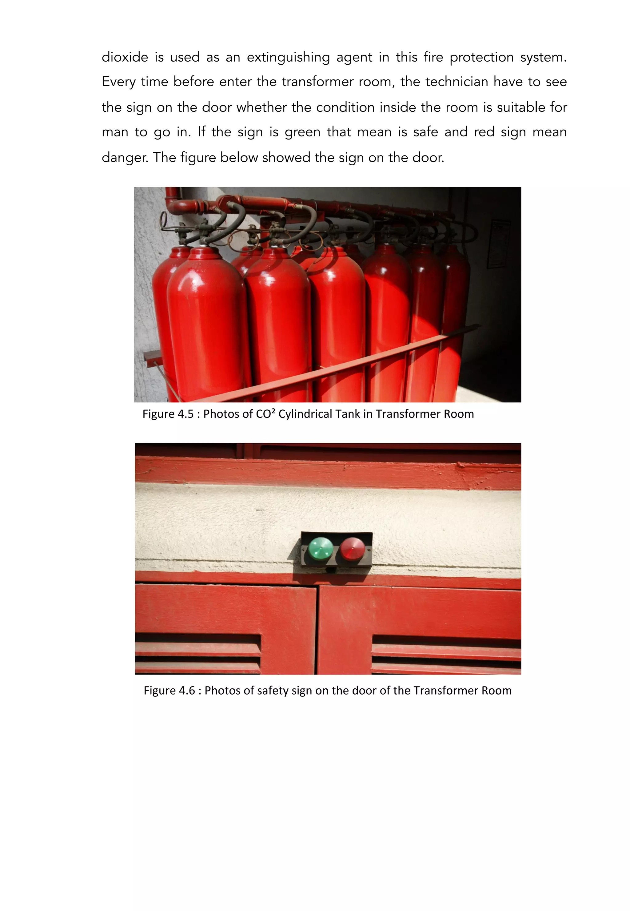 dioxide is used as an extinguishing agent in this fire protection system.
Every time before enter the transformer room, the technician have to see
the sign on the door whether the condition inside the room is suitable for
man to go in. If the sign is green that mean is safe and red sign mean
danger. The figure below showed the sign on the door.
Figure	
  4.5	
  :	
  Photos	
  of	
  CO²	
  Cylindrical	
  Tank	
  in	
  Transformer	
  Room	
  	
  
Figure	
  4.6	
  :	
  Photos	
  of	
  safety	
  sign	
  on	
  the	
  door	
  of	
  the	
  Transformer	
  Room	
  	
  
 