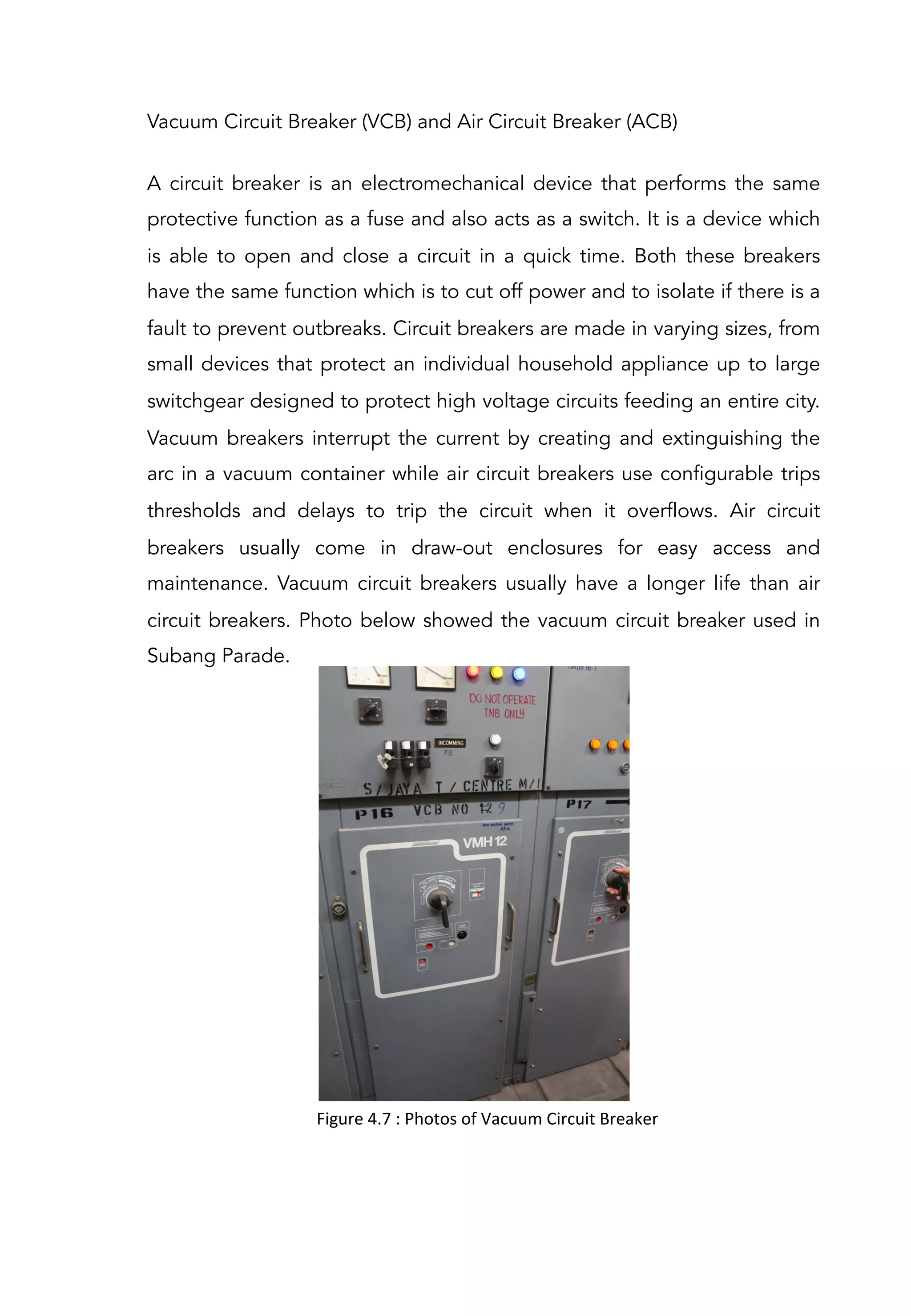 Vacuum Circuit Breaker (VCB) and Air Circuit Breaker (ACB)
A circuit breaker is an electromechanical device that performs the same
protective function as a fuse and also acts as a switch. It is a device which
is able to open and close a circuit in a quick time. Both these breakers
have the same function which is to cut off power and to isolate if there is a
fault to prevent outbreaks. Circuit breakers are made in varying sizes, from
small devices that protect an individual household appliance up to large
switchgear designed to protect high voltage circuits feeding an entire city.
Vacuum breakers interrupt the current by creating and extinguishing the
arc in a vacuum container while air circuit breakers use configurable trips
thresholds and delays to trip the circuit when it overflows. Air circuit
breakers usually come in draw-out enclosures for easy access and
maintenance. Vacuum circuit breakers usually have a longer life than air
circuit breakers. Photo below showed the vacuum circuit breaker used in
Subang Parade.
Figure	
  4.7	
  :	
  Photos	
  of	
  Vacuum	
  Circuit	
  Breaker	
  	
  
 