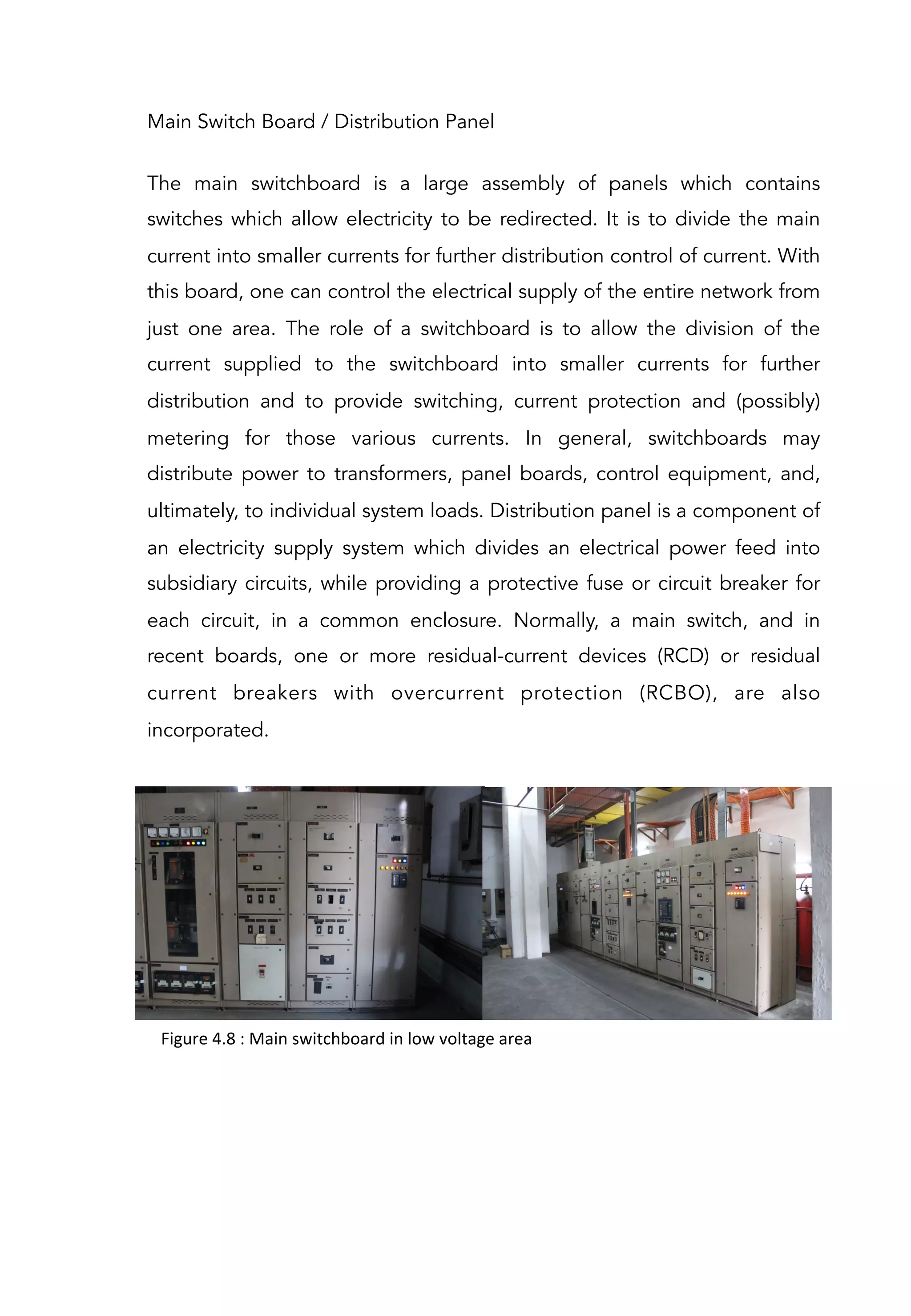 Main Switch Board / Distribution Panel
The main switchboard is a large assembly of panels which contains
switches which allow electricity to be redirected. It is to divide the main
current into smaller currents for further distribution control of current. With
this board, one can control the electrical supply of the entire network from
just one area. The role of a switchboard is to allow the division of the
current supplied to the switchboard into smaller currents for further
distribution and to provide switching, current protection and (possibly)
metering for those various currents. In general, switchboards may
distribute power to transformers, panel boards, control equipment, and,
ultimately, to individual system loads. Distribution panel is a component of
an electricity supply system which divides an electrical power feed into
subsidiary circuits, while providing a protective fuse or circuit breaker for
each circuit, in a common enclosure. Normally, a main switch, and in
recent boards, one or more residual-current devices (RCD) or residual
current breakers with overcurrent protection (RCBO), are also
incorporated.
Figure	
  4.8	
  :	
  Main	
  switchboard	
  in	
  low	
  voltage	
  area	
  	
  
 