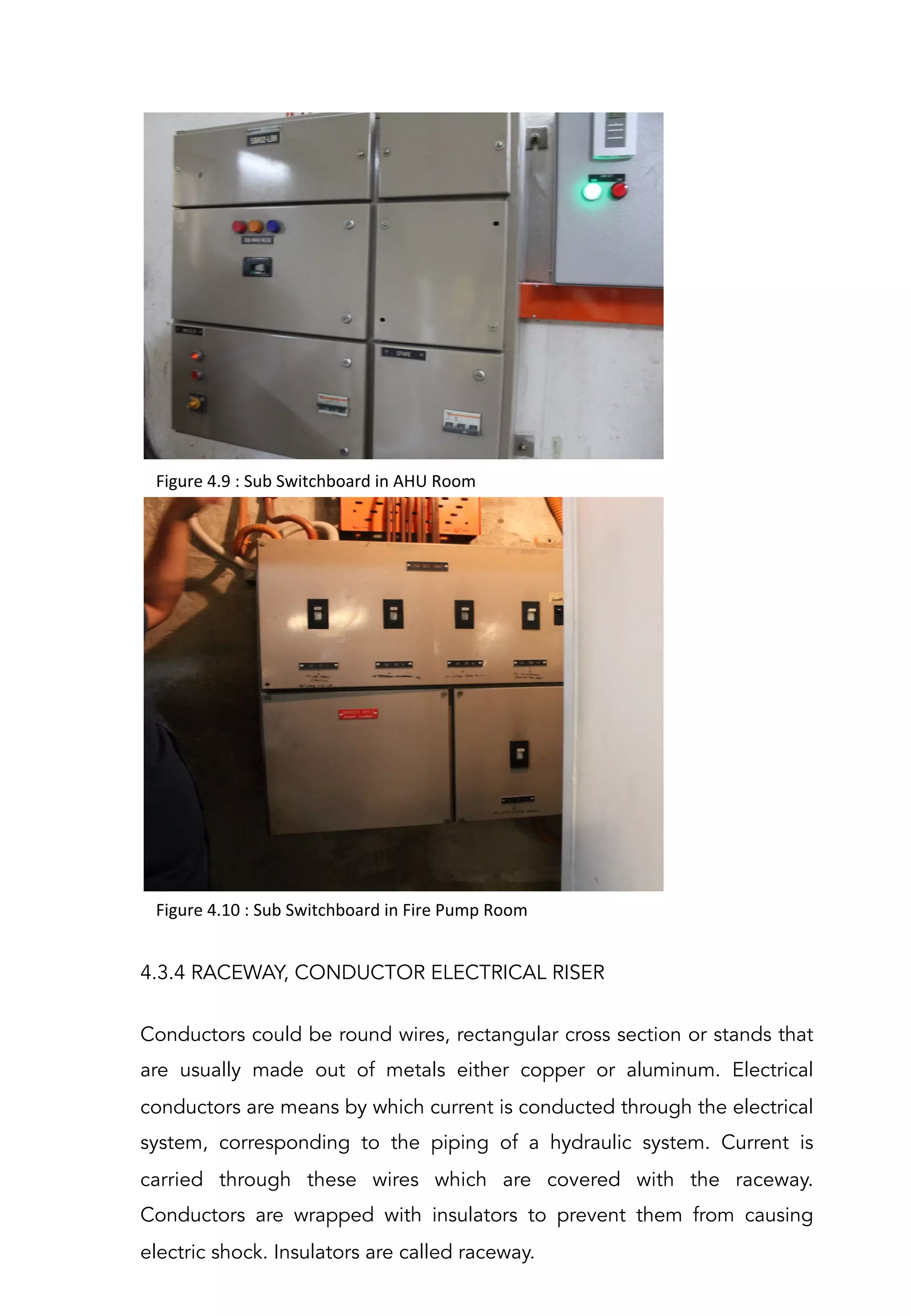Figure	
  4.9	
  :	
  Sub	
  Switchboard	
  in	
  AHU	
  Room	
  
Figure	
  4.10	
  :	
  Sub	
  Switchboard	
  in	
  Fire	
  Pump	
  Room	
  
4.3.4 RACEWAY, CONDUCTOR ELECTRICAL RISER
Conductors could be round wires, rectangular cross section or stands that
are usually made out of metals either copper or aluminum. Electrical
conductors are means by which current is conducted through the electrical
system, corresponding to the piping of a hydraulic system. Current is
carried through these wires which are covered with the raceway.
Conductors are wrapped with insulators to prevent them from causing
electric shock. Insulators are called raceway.
 