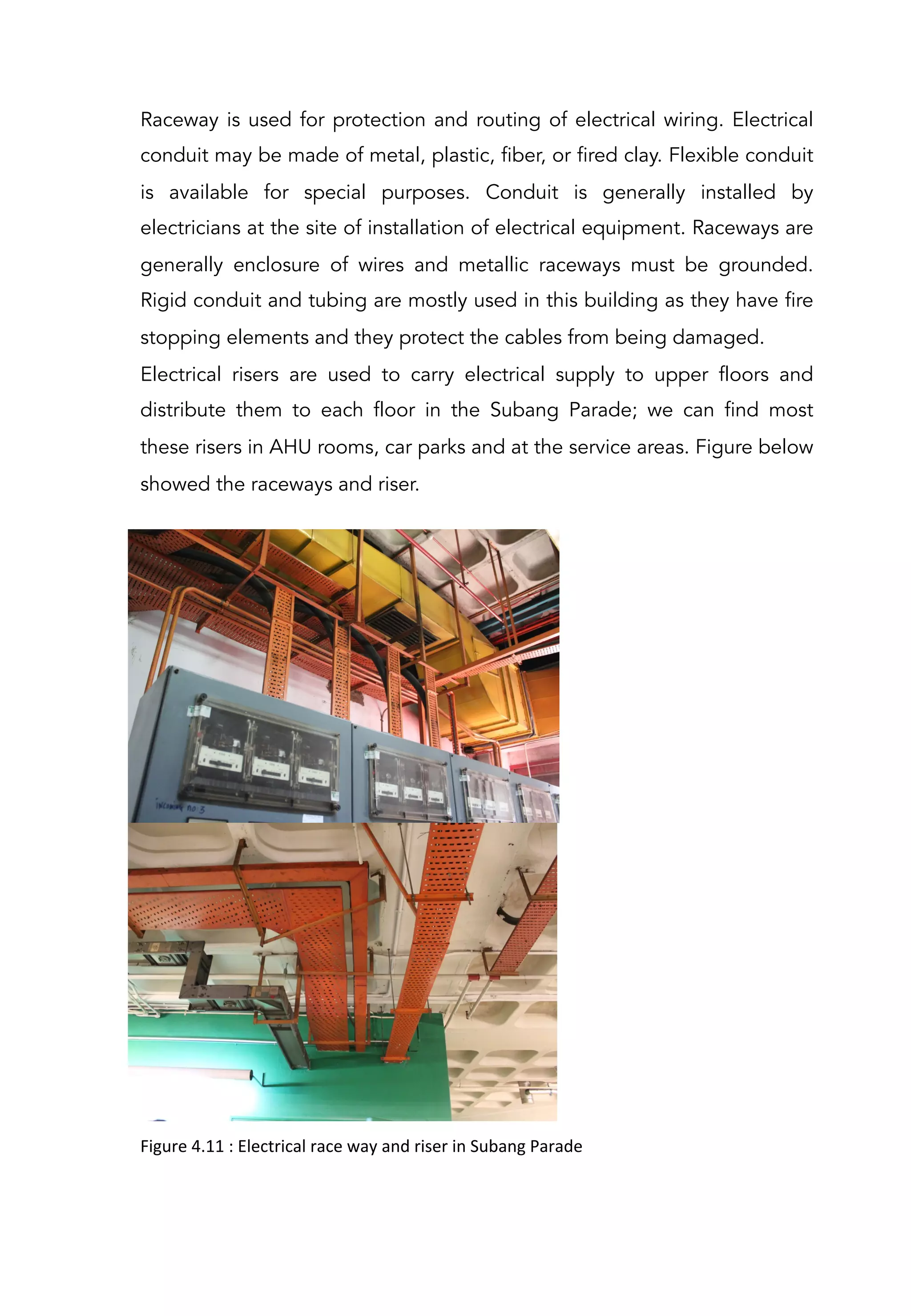 Raceway is used for protection and routing of electrical wiring. Electrical
conduit may be made of metal, plastic, fiber, or fired clay. Flexible conduit
is available for special purposes. Conduit is generally installed by
electricians at the site of installation of electrical equipment. Raceways are
generally enclosure of wires and metallic raceways must be grounded.
Rigid conduit and tubing are mostly used in this building as they have fire
stopping elements and they protect the cables from being damaged.
Electrical risers are used to carry electrical supply to upper floors and
distribute them to each floor in the Subang Parade; we can find most
these risers in AHU rooms, car parks and at the service areas. Figure below
showed the raceways and riser.
Figure	
  4.11	
  :	
  Electrical	
  race	
  way	
  and	
  riser	
  in	
  Subang	
  Parade	
  
 