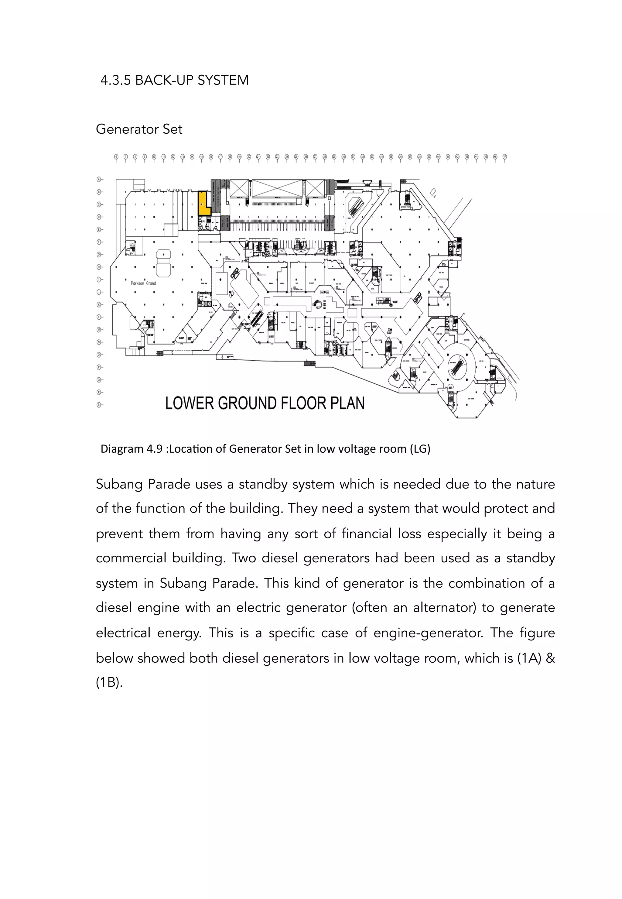 4.3.5 BACK-UP SYSTEM
Generator Set
Diagram	
  4.9	
  :LocaAon	
  of	
  Generator	
  Set	
  in	
  low	
  voltage	
  room	
  (LG)	
  	
  
Subang Parade uses a standby system which is needed due to the nature
of the function of the building. They need a system that would protect and
prevent them from having any sort of financial loss especially it being a
commercial building. Two diesel generators had been used as a standby
system in Subang Parade. This kind of generator is the combination of a
diesel engine with an electric generator (often an alternator) to generate
electrical energy. This is a specific case of engine-generator. The figure
below showed both diesel generators in low voltage room, which is (1A) &
(1B).
 