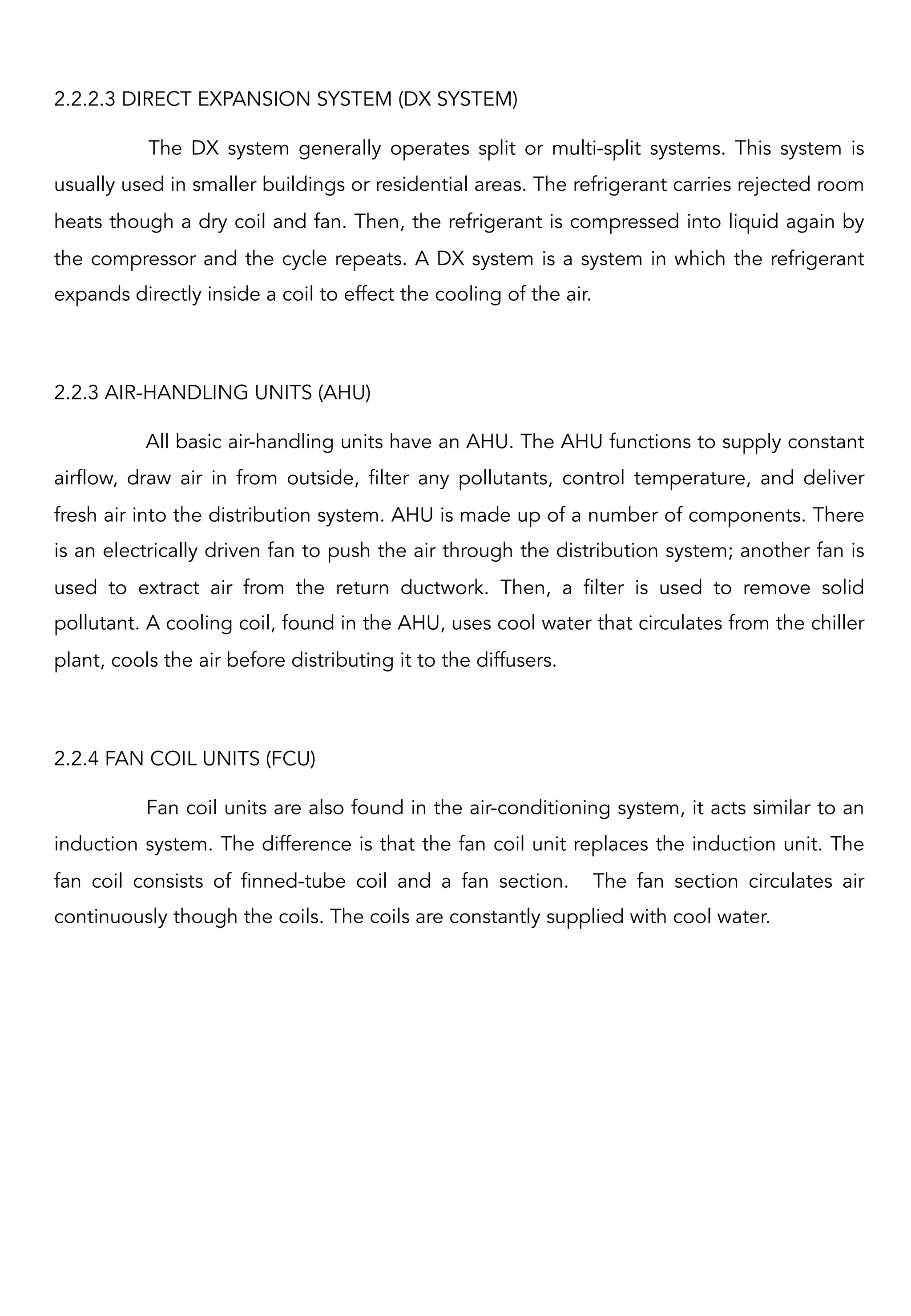 2.2.2.3 DIRECT EXPANSION SYSTEM (DX SYSTEM)
The DX system generally operates split or multi-split systems. This system is
usually used in smaller buildings or residential areas. The refrigerant carries rejected room
heats though a dry coil and fan. Then, the refrigerant is compressed into liquid again by
the compressor and the cycle repeats. A DX system is a system in which the refrigerant
expands directly inside a coil to effect the cooling of the air.
 
2.2.3 AIR-HANDLING UNITS (AHU)
All basic air-handling units have an AHU. The AHU functions to supply constant
airflow, draw air in from outside, filter any pollutants, control temperature, and deliver
fresh air into the distribution system. AHU is made up of a number of components. There
is an electrically driven fan to push the air through the distribution system; another fan is
used to extract air from the return ductwork. Then, a filter is used to remove solid
pollutant. A cooling coil, found in the AHU, uses cool water that circulates from the chiller
plant, cools the air before distributing it to the diffusers.
2.2.4 FAN COIL UNITS (FCU)
Fan coil units are also found in the air-conditioning system, it acts similar to an
induction system. The difference is that the fan coil unit replaces the induction unit. The
fan coil consists of finned-tube coil and a fan section. The fan section circulates air
continuously though the coils. The coils are constantly supplied with cool water.
 