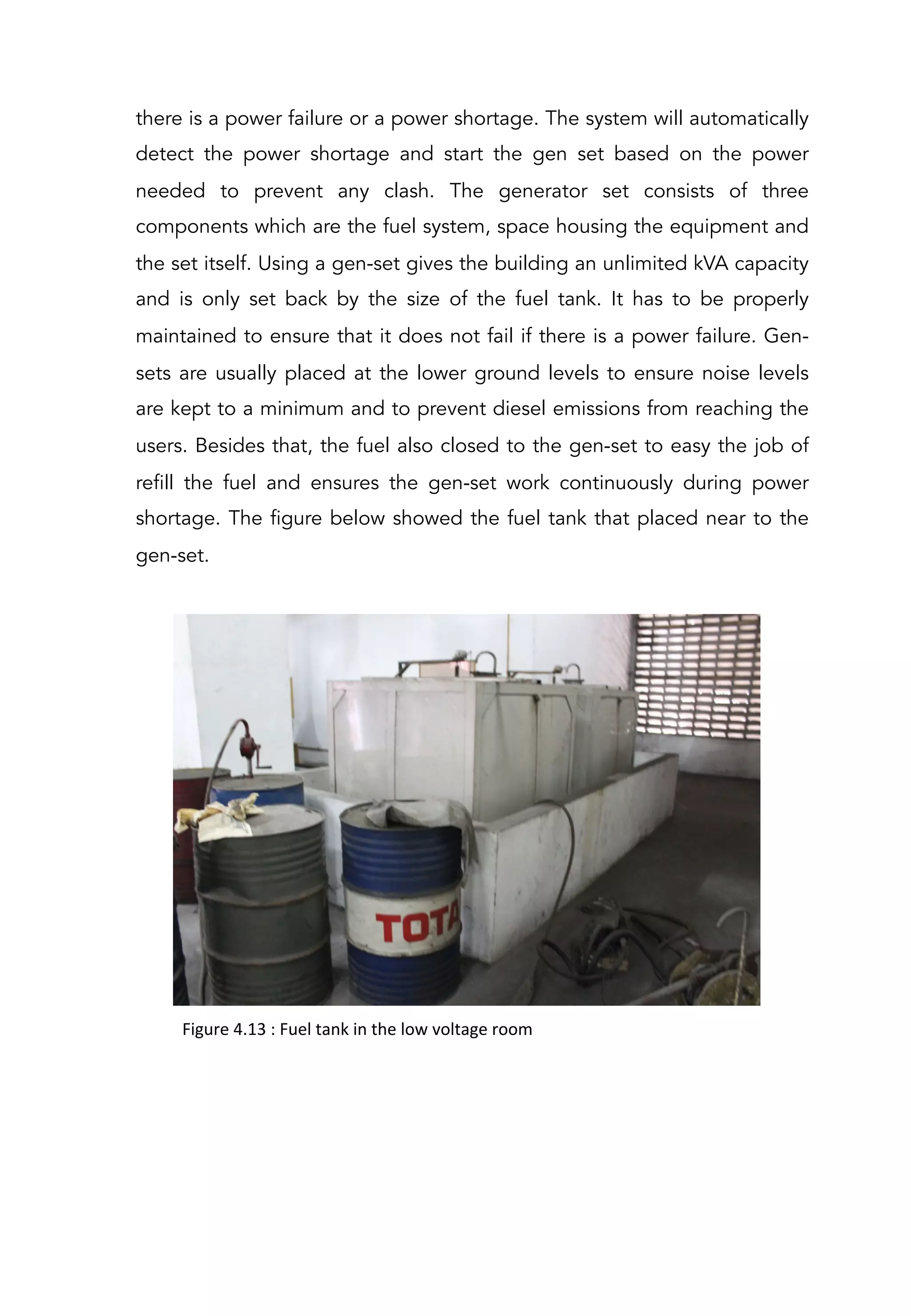 there is a power failure or a power shortage. The system will automatically
detect the power shortage and start the gen set based on the power
needed to prevent any clash. The generator set consists of three
components which are the fuel system, space housing the equipment and
the set itself. Using a gen-set gives the building an unlimited kVA capacity
and is only set back by the size of the fuel tank. It has to be properly
maintained to ensure that it does not fail if there is a power failure. Gen-
sets are usually placed at the lower ground levels to ensure noise levels
are kept to a minimum and to prevent diesel emissions from reaching the
users. Besides that, the fuel also closed to the gen-set to easy the job of
refill the fuel and ensures the gen-set work continuously during power
shortage. The figure below showed the fuel tank that placed near to the
gen-set.
Figure	
  4.13	
  :	
  Fuel	
  tank	
  in	
  the	
  low	
  voltage	
  room	
  
 