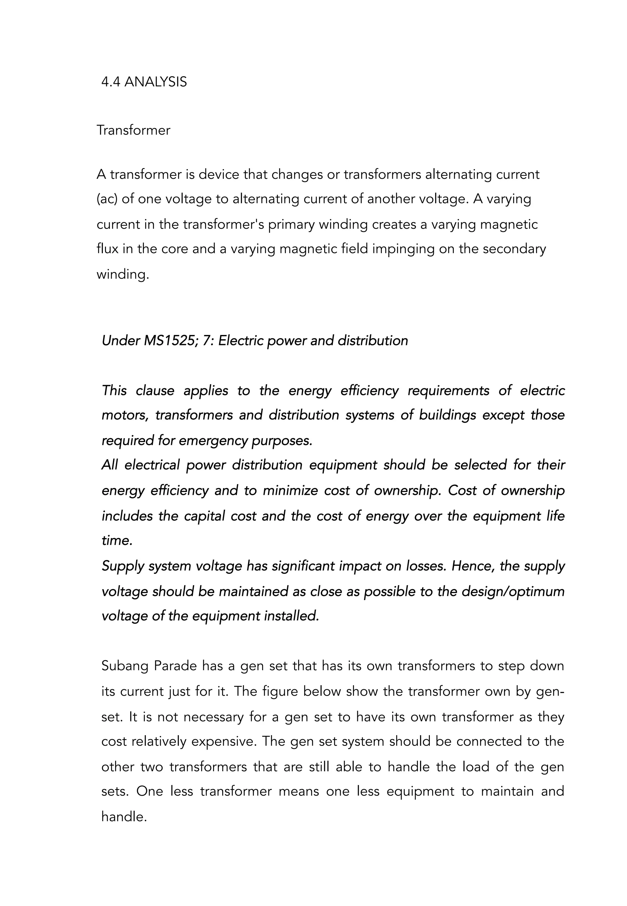 4.4 ANALYSIS
Transformer
A transformer is device that changes or transformers alternating current
(ac) of one voltage to alternating current of another voltage. A varying
current in the transformer's primary winding creates a varying magnetic
flux in the core and a varying magnetic field impinging on the secondary
winding.
Under MS1525; 7: Electric power and distribution
 
This clause applies to the energy efficiency requirements of electric
motors, transformers and distribution systems of buildings except those
required for emergency purposes.
All electrical power distribution equipment should be selected for their
energy efficiency and to minimize cost of ownership. Cost of ownership
includes the capital cost and the cost of energy over the equipment life
time.
Supply system voltage has significant impact on losses. Hence, the supply
voltage should be maintained as close as possible to the design/optimum
voltage of the equipment installed.
 
Subang Parade has a gen set that has its own transformers to step down
its current just for it. The figure below show the transformer own by gen-
set. It is not necessary for a gen set to have its own transformer as they
cost relatively expensive. The gen set system should be connected to the
other two transformers that are still able to handle the load of the gen
sets. One less transformer means one less equipment to maintain and
handle.
 