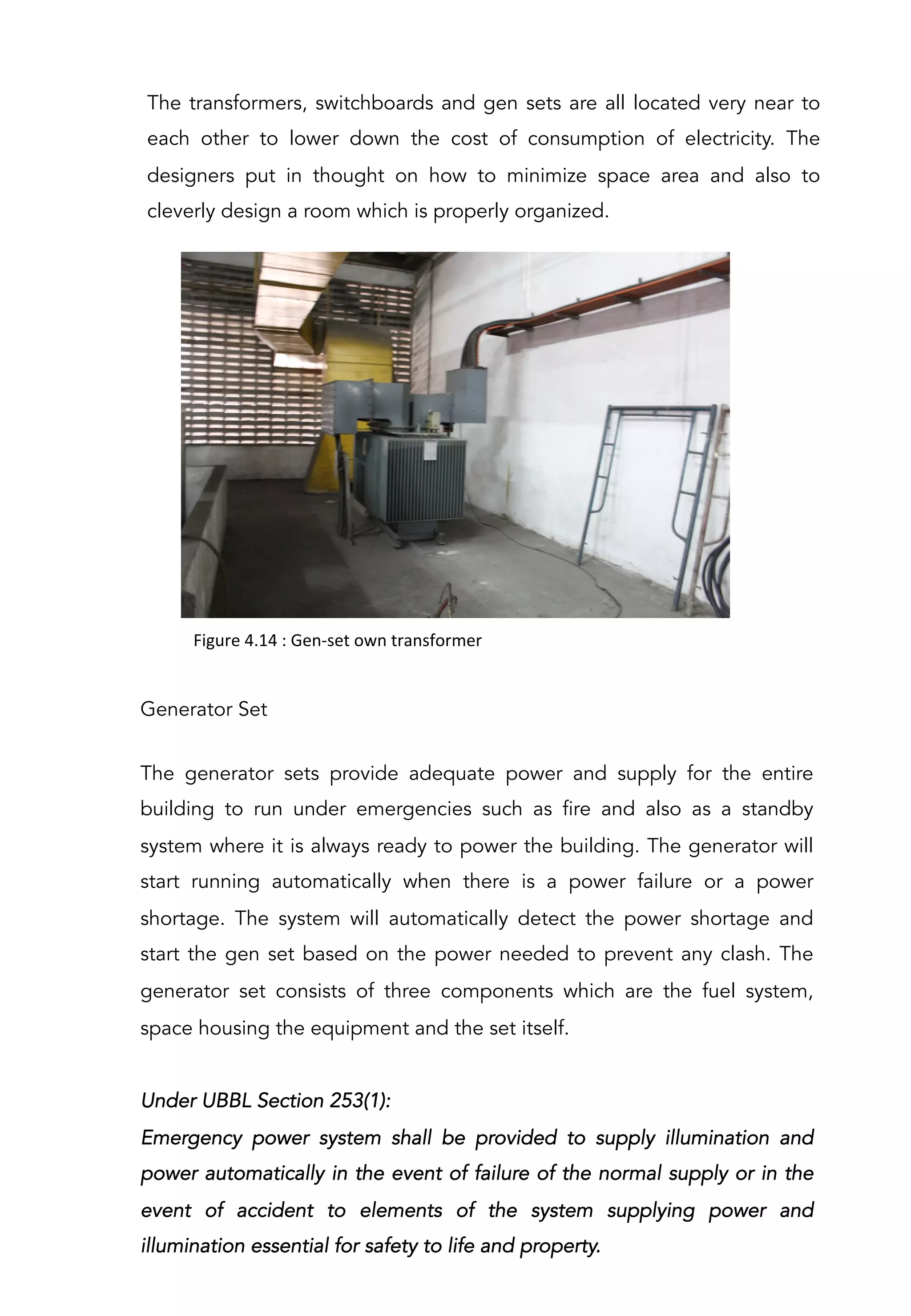 The transformers, switchboards and gen sets are all located very near to
each other to lower down the cost of consumption of electricity. The
designers put in thought on how to minimize space area and also to
cleverly design a room which is properly organized.
Figure	
  4.14	
  :	
  Gen-­‐set	
  own	
  transformer	
  	
  
Generator Set
The generator sets provide adequate power and supply for the entire
building to run under emergencies such as fire and also as a standby
system where it is always ready to power the building. The generator will
start running automatically when there is a power failure or a power
shortage. The system will automatically detect the power shortage and
start the gen set based on the power needed to prevent any clash. The
generator set consists of three components which are the fuel system,
space housing the equipment and the set itself.
Under UBBL Section 253(1):
Emergency power system shall be provided to supply illumination and
power automatically in the event of failure of the normal supply or in the
event of accident to elements of the system supplying power and
illumination essential for safety to life and property.
 