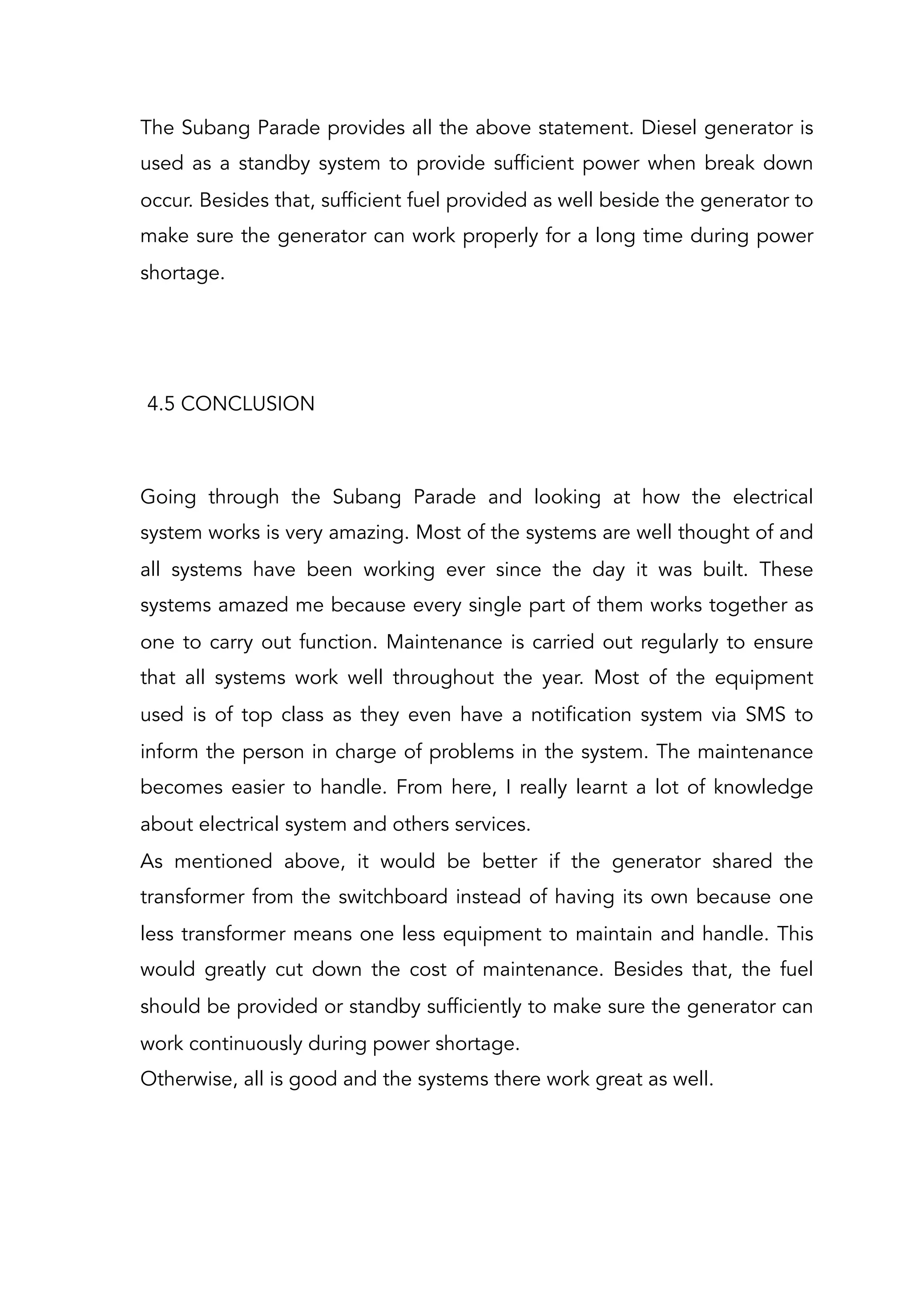 The Subang Parade provides all the above statement. Diesel generator is
used as a standby system to provide sufficient power when break down
occur. Besides that, sufficient fuel provided as well beside the generator to
make sure the generator can work properly for a long time during power
shortage.
4.5 CONCLUSION
Going through the Subang Parade and looking at how the electrical
system works is very amazing. Most of the systems are well thought of and
all systems have been working ever since the day it was built. These
systems amazed me because every single part of them works together as
one to carry out function. Maintenance is carried out regularly to ensure
that all systems work well throughout the year. Most of the equipment
used is of top class as they even have a notification system via SMS to
inform the person in charge of problems in the system. The maintenance
becomes easier to handle. From here, I really learnt a lot of knowledge
about electrical system and others services.
As mentioned above, it would be better if the generator shared the
transformer from the switchboard instead of having its own because one
less transformer means one less equipment to maintain and handle. This
would greatly cut down the cost of maintenance. Besides that, the fuel
should be provided or standby sufficiently to make sure the generator can
work continuously during power shortage.
Otherwise, all is good and the systems there work great as well.
 