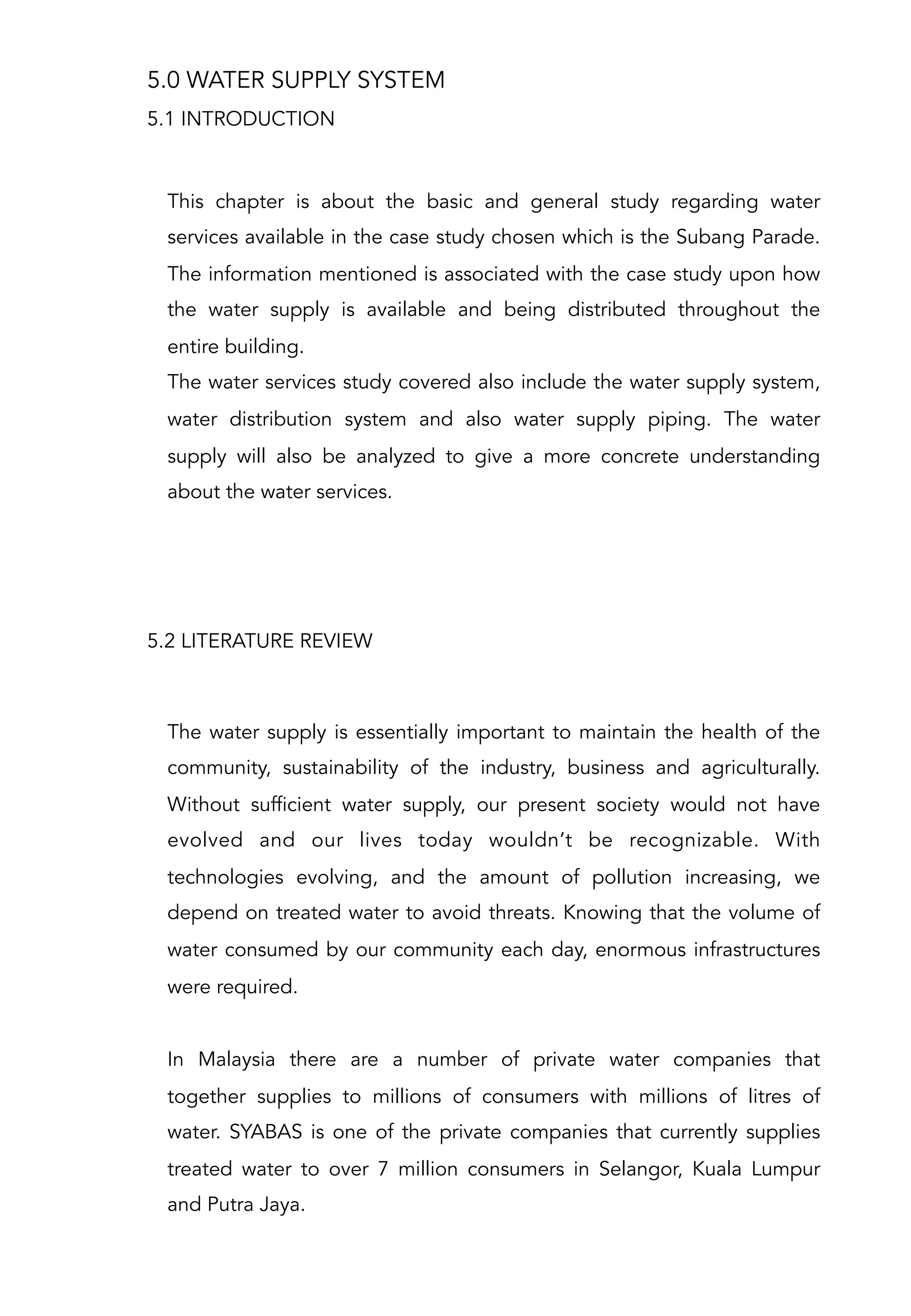 5.0 WATER SUPPLY SYSTEM
This chapter is about the basic and general study regarding water
services available in the case study chosen which is the Subang Parade.
The information mentioned is associated with the case study upon how
the water supply is available and being distributed throughout the
entire building.
The water services study covered also include the water supply system,
water distribution system and also water supply piping. The water
supply will also be analyzed to give a more concrete understanding
about the water services.
5.1 INTRODUCTION
5.2 LITERATURE REVIEW
The water supply is essentially important to maintain the health of the
community, sustainability of the industry, business and agriculturally.
Without sufficient water supply, our present society would not have
evolved and our lives today wouldn’t be recognizable. With
technologies evolving, and the amount of pollution increasing, we
depend on treated water to avoid threats. Knowing that the volume of
water consumed by our community each day, enormous infrastructures
were required.
 
In Malaysia there are a number of private water companies that
together supplies to millions of consumers with millions of litres of
water. SYABAS is one of the private companies that currently supplies
treated water to over 7 million consumers in Selangor, Kuala Lumpur
and Putra Jaya.
 
 