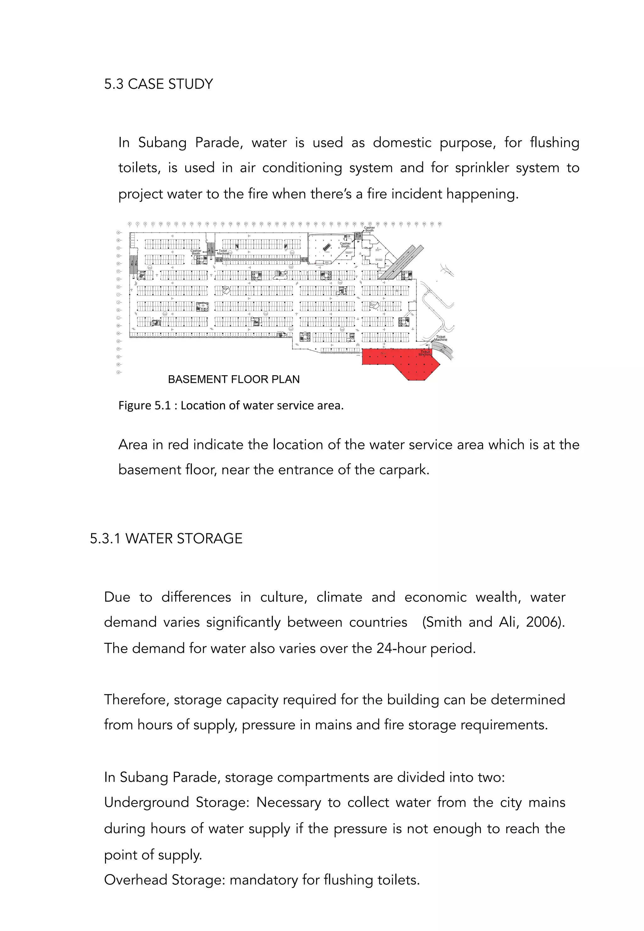 In Subang Parade, water is used as domestic purpose, for flushing
toilets, is used in air conditioning system and for sprinkler system to
project water to the fire when there’s a fire incident happening.
5.3 CASE STUDY
Due to differences in culture, climate and economic wealth, water
demand varies significantly between countries (Smith and Ali, 2006).
The demand for water also varies over the 24-hour period.
 
Therefore, storage capacity required for the building can be determined
from hours of supply, pressure in mains and fire storage requirements.
 
In Subang Parade, storage compartments are divided into two:
Underground Storage: Necessary to collect water from the city mains
during hours of water supply if the pressure is not enough to reach the
point of supply.
Overhead Storage: mandatory for flushing toilets.
 
5.3.1 WATER STORAGE
Area in red indicate the location of the water service area which is at the
basement floor, near the entrance of the carpark.
Figure	
  5.1	
  :	
  LocaAon	
  of	
  water	
  service	
  area.	
  	
  
 