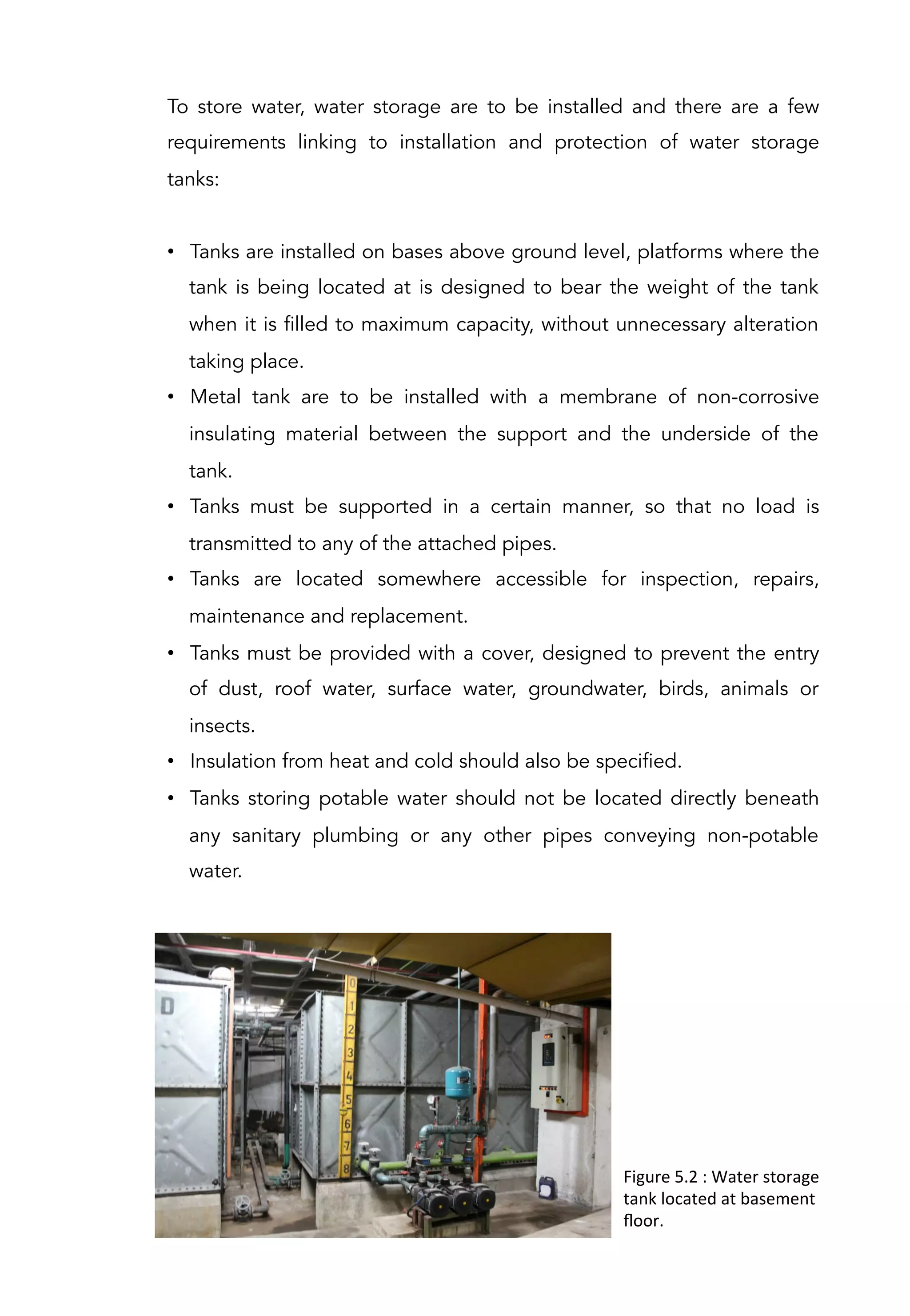 To store water, water storage are to be installed and there are a few
requirements linking to installation and protection of water storage
tanks:
 
•  Tanks are installed on bases above ground level, platforms where the
tank is being located at is designed to bear the weight of the tank
when it is filled to maximum capacity, without unnecessary alteration
taking place.
•  Metal tank are to be installed with a membrane of non-corrosive
insulating material between the support and the underside of the
tank.
•  Tanks must be supported in a certain manner, so that no load is
transmitted to any of the attached pipes.
•  Tanks are located somewhere accessible for inspection, repairs,
maintenance and replacement.
•  Tanks must be provided with a cover, designed to prevent the entry
of dust, roof water, surface water, groundwater, birds, animals or
insects.
•  Insulation from heat and cold should also be specified.
•  Tanks storing potable water should not be located directly beneath
any sanitary plumbing or any other pipes conveying non-potable
water.
Figure	
  5.2	
  :	
  Water	
  storage	
  
tank	
  located	
  at	
  basement	
  
ﬂoor.	
  
 