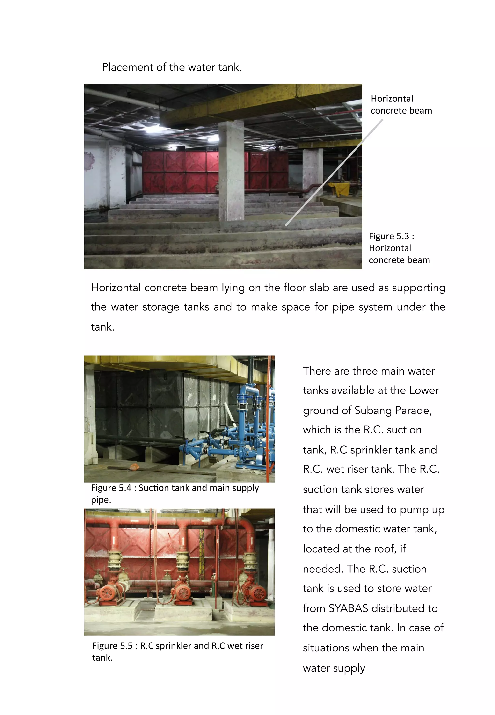 Horizontal concrete beam lying on the floor slab are used as supporting
the water storage tanks and to make space for pipe system under the
tank.
Figure	
  5.3	
  :	
  
Horizontal	
  
concrete	
  beam	
  
Horizontal	
  
concrete	
  beam	
  
Figure	
  5.4	
  :	
  SucAon	
  tank	
  and	
  main	
  supply	
  
pipe.	
  
Placement of the water tank.
There are three main water
tanks available at the Lower
ground of Subang Parade,
which is the R.C. suction
tank, R.C sprinkler tank and
R.C. wet riser tank. The R.C.
suction tank stores water
that will be used to pump up
to the domestic water tank,
located at the roof, if
needed. The R.C. suction
tank is used to store water
from SYABAS distributed to
the domestic tank. In case of
situations when the main
water supply
Figure	
  5.5	
  :	
  R.C	
  sprinkler	
  and	
  R.C	
  wet	
  riser	
  
tank.	
  
 