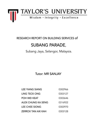 
 
 
 
RESEARCH REPORT ON BUILDING SERVICES of
SUBANG PARADE,
Subang Jaya, Selangor, Malaysia.
 
 
 
  Tutor: MR SANJAY
 
 
0302966
0303127
0303646
0316922
0302970
0303128
LEE YIANG SIANG
LING TECK ONG
POH WEI KEAT
ALEX CHUNG KA SENG
LEE CHEE SIONG
ZERROX TAN AIK KAH
 