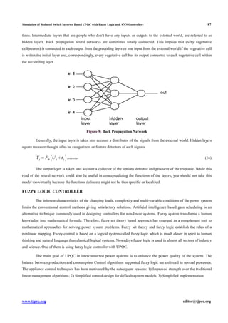 Simulation of Reduced Switch Inverter Based UPQC with Fuzzy Logic and ANN Controllers 87
www.tjprc.org editor@tjprc.org
three. Intermediate layers that are people who don‘t have any inputs or outputs to the external world, are referred to as
hidden layers. Back propagation neural networks are sometimes totally connected. This implies that every vegetative
cell(neuron) is connected to each output from the preceding layer or one input from the external world if the vegetative cell
is within the initial layer and, correspondingly, every vegetative cell has its output connected to each vegetative cell within
the succeeding layer.
Figure 9: Back Propagation Network
Generally, the input layer is taken into account a distributor of the signals from the external world. Hidden layers
square measure thought of to be categorizers or feature detectors of such signals.
( )j th j jY F U t= + ……… (16)
The output layer is taken into account a collector of the options detected and producer of the response. While this
read of the neural network could also be useful in conceptualizing the functions of the layers, you should not take this
model too virtually because the functions delineate might not be thus specific or localized.
FUZZY LOGIC CONTROLLER
The inherent characteristics of the changing loads, complexity and multi-variable conditions of the power system
limits the conventional control methods giving satisfactory solutions. Artificial intelligence based gain scheduling is an
alternative technique commonly used in designing controllers for non-linear systems. Fuzzy system transforms a human
knowledge into mathematical formula. Therefore, fuzzy set theory based approach has emerged as a complement tool to
mathematical approaches for solving power system problems. Fuzzy set theory and fuzzy logic establish the rules of a
nonlinear mapping. Fuzzy control is based on a logical system called fuzzy logic which is much closer in spirit to human
thinking and natural language than classical logical systems. Nowadays fuzzy logic is used in almost all sectors of industry
and science. One of them is using fuzzy logic controller with UPQC.
The main goal of UPQC in interconnected power systems is to enhance the power quality of the system. The
balance between production and consumption Control algorithms supported fuzzy logic are enforced in several processes.
The appliance control techniques has been motivated by the subsequent reasons: 1) Improved strength over the traditional
linear management algorithms; 2) Simplified control design for difficult system models; 3) Simplified implementation
 