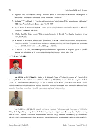 94 Shaik. Mabusubani & Suresh Kornepati
Impact Factor (JCC): 5.9638 Index Copernicus Value (ICV): 3.0
6) Seyedreza Aali Unified Power Quality Conditioner Based on Neural-Network Controller for Mitigation of
Voltage and Current Source Harmonics, Journal of Electrical Engineering.
7) Kolhatkar Y. Y. and Das S. P., “Experimental investigation of a single-phase UPQC with minimum VA loading,”
IEEE Trans. Power Deliv., vol. 22, no. 1, pp. 373-380, 2007.
8) Sudeep Kumar. R, Ganesan. P “250KVA unified power quality controller” center for development of Advanced
computing, Trivandrum, IEEE2006.
9) G.Tulasi Ram Das, A.Jaya Laxmi, “Different control strategies for Unified Power Quality Conditioner at load
side”, ICIEA 2006.
10) A. Kazemi, R. Rezaeipour “Introducing a New method for UPQC Control to Solve Power Quality Problems”
Center Of Excellence For Power System Automation And Operation. Iran University of Science and Technology,
Iran pp 1528-1531, IEEE, 2008. Issue 3, Jul. 2004, pp. 1511-1518.
11) H. Toodeji, S. H. Fathi, “Power Management and Performance Improvement in Integrated System of Variable
Speed Wind Turbine and UPQC” Amirkabir University of Technology, Tehran, IEEE 2009.
AUTHOR’S PROFILE
Mr. SHAIK. MABUSUBANI is a student of Sri Mittapalli College of Engineering, Guntur, AP. Currently he is
pursuing M. Tech in Power Electronics and Electrical Drives (12U91D5408) from S.M.C.E. He completed B. Tech
(E.E.E.) in Chalapati Institute of Technology. His area of interests include Power Quality by Custom Power Devices,
controllers like Conventional controllers, Artificial intelligence controlling techniques, power Electronics & Drives, Neuro
controller Neuro-fuzzy controllers, renewable energy resources, Fuzzy logic controllers.
Mr. SURESH. KORNEPATI presently working as Associate Professor & Head, Deportment of EEE in Sri
Mittapalli College of Engineering, Guntur, A. P. He having 12 years of Experience in Teaching. Currently he is pursuing
PhD in Andhra University. His area of interests include renewable energy resources, Power Quality by custom Power
Devices, Power System Operation, Control & Stability, Intelligent controlling techniques and Power Electronics & Drives.
 