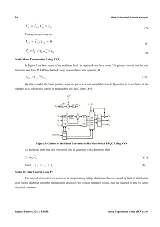 84 Shaik. Mabusubani & Suresh Kornepati
Impact Factor (JCC): 5.9638 Index Copernicus Value (ICV): 3.0
* *
,fd ld fq lqI I I I= =%
(7)
Then system currents are:
, 0sd lq sqI I I= =
(8)
* *
,cd ld dc cq lqI I i I I= + =% 
(9)
Static Shunt Compensator Using ANN
In Figure 5 the fast current of the nonlinear load is expanded into three terms. The primary term is that the load
functions sent from PLL (Phase latched Loop) in accordance with equation.(3)
0
0
dq
L dq abc L abcI T i= (10)
By this remodel, the basic positive sequence parts area unit remodeled into dc Quantities in d and letter of the
alphabet axes, which may simply be extracted by low-pass, filter (LPF).
Figure 5: Control of the Shunt Converter of the Nine Switch UPQC Using ANN
All harmonic parts area unit remodeled into ac quantities with a harmonic shift
Lq LqLqI i i= +
%% (11)
Since L s ci i i= + (12)
Series Inverter Control Using PI
The duty of series electrical converter is compensating voltage distortions that are caused by fault in distribution
grid. Series electrical converter management calculates the voltage reference values, that are injected to grid by series
electrical converter.
 